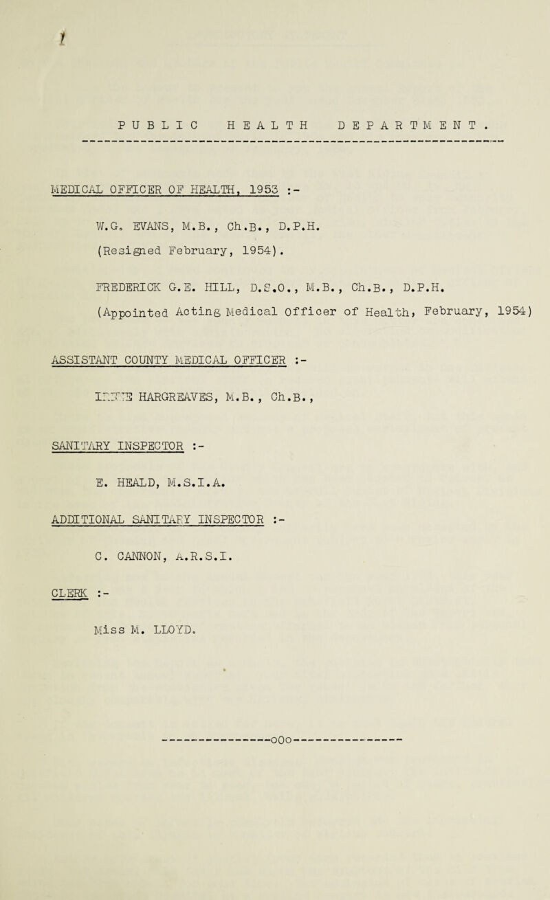 1 PUBLIC HEALTH DEPARTMENT. MEDICAL OFFICER OF HEALTH, 1955 W.G. EVANS, M.B. , Ch.B., D.P.H. (Resigied February, 1954). FREDERICK G.E. HILL, D.S.O., M.B., Ch.B., D.P.H. (Appointed Acting Medical Officer of Health, February, 1954) ASSISTANT COUNTY MEDICAL OFFICER IRATE HARGREAVES, M.B. , Ch.B., SANITARY INSPECTOR E. HEALD, M.S.I.A. ADDITIONAL SANITARY INSPECTOR C. CANNON, A.R.S.I. CLERK Miss M. LLOYD.