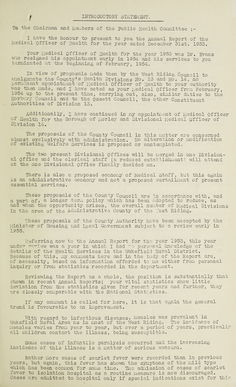 t INTRODUCTORY STATEMENT. Ta the Chairman and Members of the public Health CoLimittee I have the honour to present to you the Annual Report of the Medical officer of Health for the year ended December 31st. 1953. Your medical officer of Health for the year 1953 was Dr. Evans who resigned his appointment early in 1954 and his services to you terminated at the beginning of February, 1954. In view of proposals made then by the West Riding Council to amalgamate the.County’s Health Divisions No. 13 and No. 14, no permanent appointment of Medical officer of Health to your authority was then made, and I have acted as your Medical officer from February, 1954 up to the present time, carrying out, also, similar duties to the Horoury oouncil and to the ossett Council, the other Constituent Authorities of Division 13. Additionally, i have continued in my appointment of Medical officer Health for the Borough of Morley and Divisional Medical officer of Division 14. The proposals of the County Council in this matter are concerned almost exclusively with administration. Ho alteration or modification of existing Welfare Services is proposed or contemplated. The two present Divisional offices will be merged in one Division¬ al office and the clerical staff (a reduced establishment) will attend at the one Divisional office finally decided on. There is also a proposed economy of Medical Staff, but this a&ain is an administrative economy and not a proposed curtailment of present essential services. These proposals of the Counuy Council are in accordance with, and a part ofj a longer term policy which has been adopted to reduce, as and when the opportunity arises, the overall number of Medical Divisions in the area of the Administrative County of the West Riding. These proposals of the County Authority have been accepted by the Minister of Housing and Local Government subject to a review early in 1955. Referring now to the Annual Report for the year 1953, this year unde? review was a year in which I had o personal knowledge of the details of the Health Services in the Wakefield Rural District. Because of this, my comments here and in the body of the Report are, of necessity, based on information afforded to me either from personal inquiry or from statistics recorded in the department. Reviewing the Report as a whole, the position is substantially that shown in recent Annual Reports; your vital statistics show little deviation from the statistics given for recent years and further, they are closely comparable with the National Statistics, If any comment is called for here, it is that again the general trend is favourable to an improvement. With regard to infectious diseases? measles was prevalent in Wakefield Rural Area as in most of the West Riding. The incidence of measles varies from year to year, but over a period of years, practically all children contact the illness, being susceptible. Some cases of infantile paralysis occurred and the increasing incidence of this illness is a matter of serious concern. Rather more cases of scarlet fever were recorded than in previous years, but again, this fever has shown the synptons of the mild type which has been common for some time. Tiio admission of cases of scarlet fever to isolation hospital as a routine measure is now discouraged. Cases are admitted to hospital only if special indications exist for this