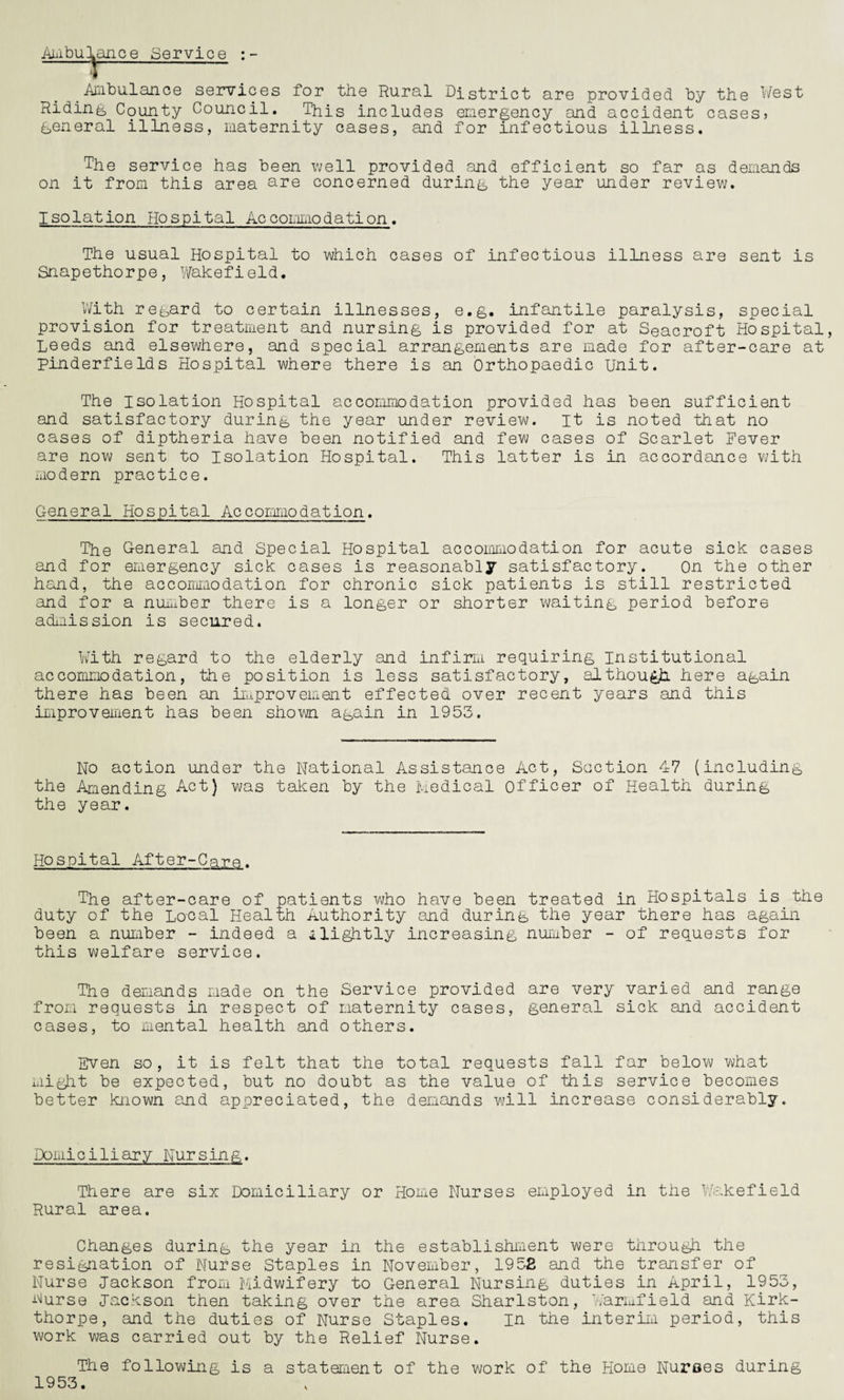 Ambulance Service :- Anibu.laD.ee services for the Rural District are provided by the West Riding County Council. This includes emergency and accident cases? general illness, maternity cases, and for infectious illness. The service has been well provided and efficient so far as demands on it from this area are concerned during the year under review. Isolation Hospital Accommodation. The usual Hospital to which cases of infectious illness are sent is Snapethorpe, Wakefield. With regard to certain illnesses, e.g. infantile paralysis, special provision for treatment and nursing is provided for at Seacroft Hospital Leeds and elsewhere, and special arrangements are made for after-care at pinderfields Hospital where there is an Orthopaedic Unit. The Isolation Hospital accommodation provided has been sufficient and satisfactory during the year under review, it is noted that no cases of diptheria have been notified and few cases of Scarlet Fever are now sent to Isolation Hospital. This latter is in accordance with modern practice. General Hospital Accommodation. The G-eD.eral and Special Hospital accommodation for acute sick cases and for emergency sick cases is reasonably satisfactory. On the other hand, the accommodation for chronic sick patients is still restricted and for a number there is a longer or shorter waiting period before admission is secured. With regard to the elderly and infirm requiring institutional accommodation, the position is less satisfactory, although here again there has been an improvement effected over recent years and this improvement has been shown again in 1953. No action under the National Assistance Act, Section 47 (including the Amending Act) was taken by the Medical officer of Health during the year. Hospital After-Care. The after-care of patients who have been treated in Hospitals is the duty of the Local Health Authority and during the year there has again been a number - indeed a slightly increasing number - of requests for this welfare service. The demands made on the Service provided are very varied and range from requests in respect of maternity cases, general sick and accident cases, to mental health and others. Even so, it is felt that the total requests fall far below what might be expected, but no doubt as the value of this service becomes better known and appreciated, the demands will increase considerably. Domiciliary Nursing. There are six Domiciliary or Home Nurses employed in the Wakefield Rural area. Changes during the year in the establishment were through the resignation of Nurse Staples in November, 1952 and the transfer of Nurse Jackson from Midwifery to General Nursing duties in April, 1953, Aurse Jackson then taking over the area Sharlston, Warmfield and Kirk- thorpe, and the duties of Nurse Staples. in the interim period, this work was carried out by the Relief Nurse. The following is a statement of the work of the Home Nurses during 1953.