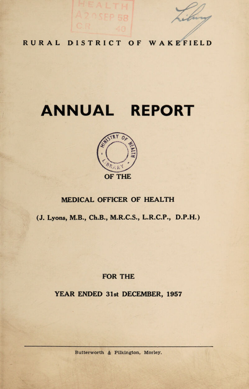 RURAL DISTRICT OF WAKEFIELD ANNUAL REPORT OF THE MEDICAL OFFICER OF HEALTH (J. Lyons, M.B., Ch.B., M.R.C.S., L.R.C.P., D.P.H.) . FOR THE YEAR ENDED 31st DECEMBER, 1957 Butter worth & Pilkington, Morley.