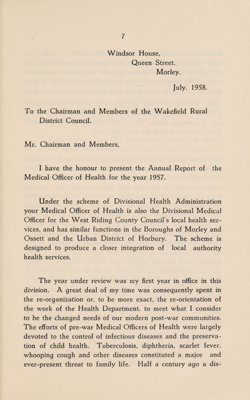 Windsor House, Queen Street, Morley. July. 1958. To the Chairman and Members of the Wakefield Rural District Council. Mr. Chairman and Members, I have the honour to present the Annual Report of the Medical Officer of Health for the year 1957. Under the scheme of Divisional Health Administration your Medical Officer of Health is also the Divisional Medical Officer for the West Riding County Council’s local health ser¬ vices, and has similar functions in the Boroughs of Morley and Ossett and the Urban District of Horbury. The scheme is designed to produce a closer integration of local authority health services. The year under review was my first year in office in this division. A great, deal of my time was consequently spent in the re-organization or, to be more exact, the re-orientation of the work of the Health Department, to meet what I consider to be the changed needs of our modern post-war communities. The efforts of pre-war Medical Officers of Health were largely devoted to the control of infectious diseases and the preserva¬ tion of child health. Tuberculosis, diphtheria, scarlet fever, whooping cough and other diseases constituted a major and ever-present threat to family life. Half a century ago a dis-