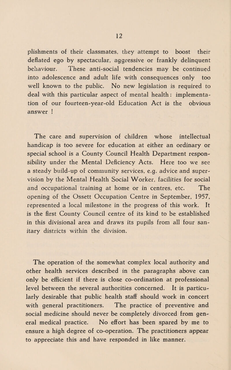 plishments of their classmates, they attempt to boost their deflated ego by spectacular, aggressive or frankly delinquent behaviour. These anti-social tendencies may be continued into adolescence and adult life with consequences only too well known to the public. No new legislation is required to deal with this particular aspect of mental health: implementa¬ tion of our fourteen-year-old Education Act is the obvious answer ! The care and supervision of children whose intellectual handicap is too severe for education at either an ordinary or special school is a County Council Health Department respon¬ sibility under the Mental Deficiency Acts. Here too we see a steady build-up of community services, e.g. advice and super¬ vision by the Mental Health Social Worker, facilities for social and occupational training at home or in centres, etc. The opening of the Ossett Occupation Centre in September, 1957, represented a local milestone in the progress of this work. It is the first County Council centre of its kind to be established in this divisional area and draws its pupils from all four san¬ itary districts within the division. The operation of the somewhat complex local authority and other health services described in the paragraphs above can only be efficient if there is close co-ordination at professional level between the several authorities concerned. It is particu¬ larly desirable that public health staff should work in concert with general practitioners. The practice of preventive and social medicine should never be completely divorced from gen¬ eral medical practice. No effort has been spared by me to ensure a high degree of co-operation. The practitioners appear to appreciate this and have responded in like manner.