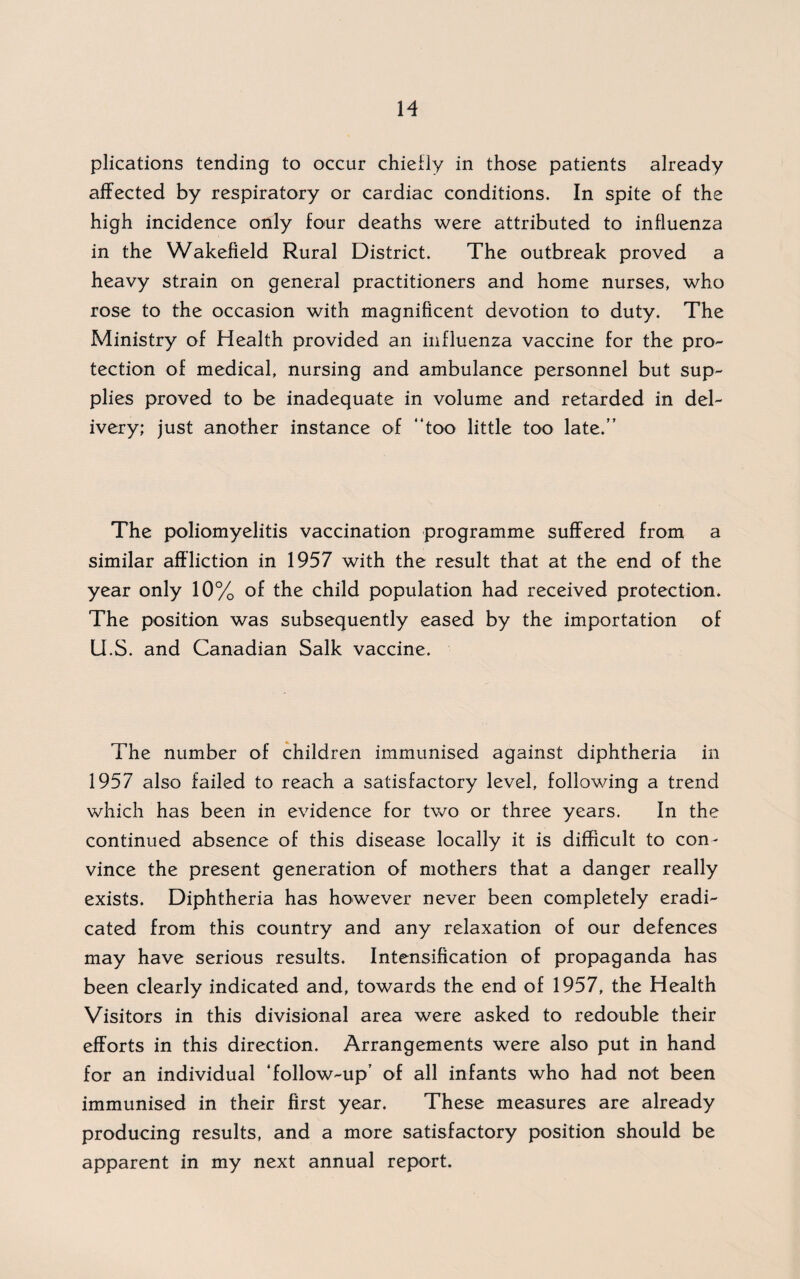 plications tending to occur chiefly in those patients already affected by respiratory or cardiac conditions. In spite of the high incidence only four deaths were attributed to influenza in the Wakefield Rural District. The outbreak proved a heavy strain on general practitioners and home nurses, who rose to the occasion with magnificent devotion to duty. The Ministry of Health provided an influenza vaccine for the pro¬ tection of medical, nursing and ambulance personnel but sup¬ plies proved to be inadequate in volume and retarded in del¬ ivery; just another instance of “too little too late.” The poliomyelitis vaccination programme suffered from a similar affliction in 1957 with the result that at the end of the year only 10% of the child population had received protection. The position was subsequently eased by the importation of U.S. and Canadian Salk vaccine. The number of children immunised against diphtheria in 1957 also failed to reach a satisfactory level, following a trend which has been in evidence for two or three years. In the continued absence of this disease locally it is difficult to con¬ vince the present generation of mothers that a danger really exists. Diphtheria has however never been completely eradi¬ cated from this country and any relaxation of our defences may have serious results. Intensification of propaganda has been clearly indicated and, towards the end of 1957, the Health Visitors in this divisional area were asked to redouble their efforts in this direction. Arrangements were also put in hand for an individual ‘follow-up’ of all infants who had not been immunised in their first year. These measures are already producing results, and a more satisfactory position should be apparent in my next annual report.