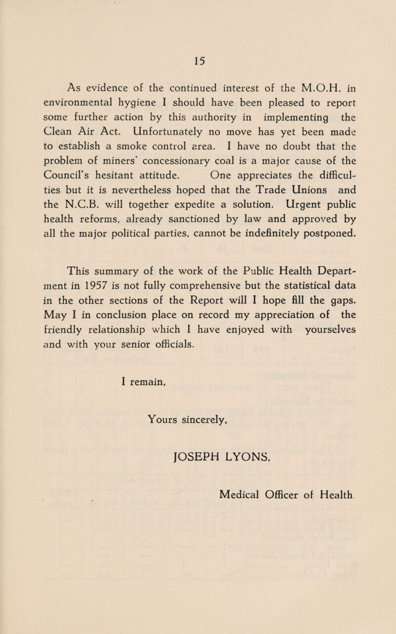 As evidence of the continued interest of the M.O.H. in environmental hygiene I should have been pleased to report some further action by this authority in implementing the Clean Air Act. Unfortunately no move has yet been made to establish a smoke control area. I have no doubt that the problem of miners’ concessionary coal is a major cause of the Council’s hesitant attitude. One appreciates the difficul¬ ties but it is nevertheless hoped that the Trade Unions and the N.C.B. will together expedite a solution. Urgent public health reforms, already sanctioned by law and approved by all the major political parties, cannot be indefinitely postponed. This summary of the work of the Public Health Depart¬ ment in 1957 is not fully comprehensive but the statistical data in the other sections of the Report will I hope fill the gaps. May I in conclusion place on record my appreciation of the friendly relationship which 1 have enjoyed with yourselves and with your senior officials. I remain. Yours sincerely, JOSEPH LYONS, Medical Officer of Health