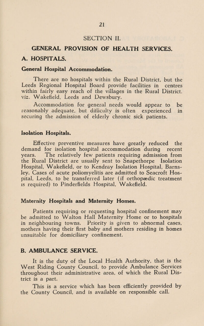 SECTION II. GENERAL PROVISION OF HEALTH SERVICES. A. HOSPITALS. General Hospital Accommodation. There are no hospitals within the Rural District, but the Leeds Regional Hospital Board provide facilities in centres within fairly easy reach of the villages in the Rural District. viz. Wakefield, Leeds and Dewsbury. Accommodation for general needs would appear to be reasonably adequate, but difficulty is often experienced in securing the admission of elderly chronic sick patients. Isolation Hospitals. Effective preventive measures have greatly reduced the demand for isolation hospital accommodation during recent years. The relatively few patients requiring admission from the Rural District are usually sent to Snapethorpe Isolation Hospital, Wakefield, or to Kendray Isolation Hospital, Barns¬ ley. Cases of acute poliomyelitis are admitted to Seacroft Hos¬ pital, Leeds, to be transferred later (if orthopaedic treatment is required) to Pinderfields Hospital, Wakefield. Maternity Hospitals and Maternity Homes. Patients requiring or requesting hospital confinement may be admitted to Walton Hall Maternity Home or to hospitals in neighbouring towns. Priority is given to abnormal cases, mothers having their first baby and mothers residing in homes unsuitable for domiciliary confinement. B. AMBULANCE SERVICE. It is the duty of the Local Health Authority, that is the West Riding County Council, to provide Ambulance Services throughout their administrative area, of which the Rural Dis¬ trict is a part. This is a service which has been efficiently provided by the County Council, and is available on responsible call.