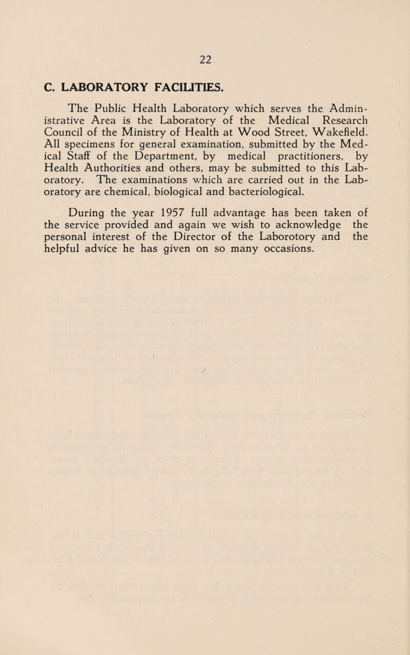 C. LABORATORY FACILITIES. The Public Health Laboratory which serves the Admin¬ istrative Area is the Laboratory of the Medical Research Council of the Ministry of Health at Wood Street, Wakefield. All specimens for general examination, submitted by the Med¬ ical Staff of the Department, by medical practitioners, by Health Authorities and others, may be submitted to this Lab¬ oratory. The examinations which are carried out in the Lab¬ oratory are chemical, biological and bacteriological. During the year 1957 full advantage has been taken of the service provided and again we wish to acknowledge the personal interest of the Director of the Laborotory and the helpful advice he has given on so many occasions.