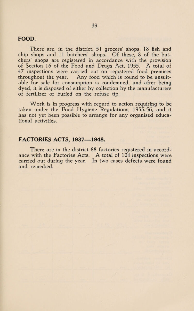 FOOD. There are, in the district, 51 grocers’ shops, 18 fish and chip shops and 11 butchers’ shops. Of these, 8 of the but¬ chers’ shops are registered in accordance with the provision of Section 16 of the Food and Drugs Act, 1955. A total of 47 inspections were carried out on registered food premises throughout the year. Any food which is found to be unsuit¬ able for sale for consumption is condemned, and after being dyed, it is disposed of either by collection by the manufacturers of fertilizer or buried on the refuse tip. Work is in progress with regard to action requiring to be taken under the Food Hygiene Regulations, 1955-56, and it has not yet been possible to arrange for any organised educa¬ tional activities. FACTORIES ACTS, 1937—1948. There are in the district 88 factories registered in accord¬ ance with the Factories Acts. A total of 104 inspections were carried out during the year. In two cases defects were found and remedied.