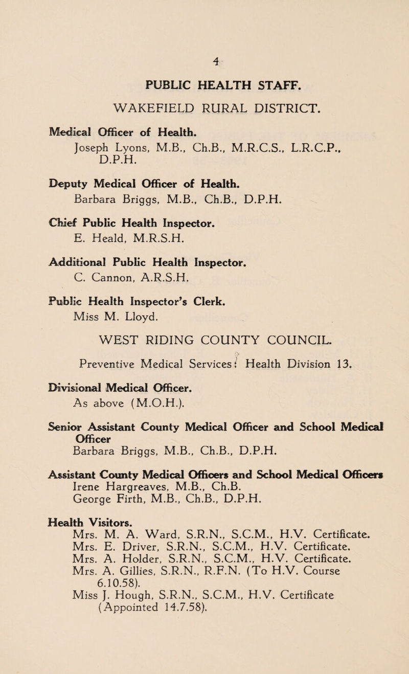 PUBLIC HEALTH STAFF. WAKEFIELD RURAL DISTRICT. Medical Officer of Health. Joseph Lyons, M.B., Ch.B., M.R.C.S., L.R.C.P., D.P.H. Deputy Medical Officer of Health. Barbara Briggs, M.B., Ch.B., D.P.H. Chief Public Health Inspector. E. Heald, M.R.S.H. Additional Public Health Inspector. C. Cannon, A.R.S.H. Public Health Inspector’s Clerk. Miss M. Lloyd. WEST RIDING COUNTY COUNCIL. Preventive Medical Services { Health Division 13. Divisional Medical Officer. As above (M.O.H.), Senior Assistant County Medical Officer and School Medical Officer Barbara Briggs, M.B., Ch.B., D.P.H. Assistant County Medical Officers and School Medical Officers Irene Hargreaves, M.B., Ch.B. George Firth, M.B., Ch.B., D.P.H. Health Visitors. Mrs. M. A. Ward, S.R.N., S.C.M., H.V. Certificate. Mrs. E. Driver, S.R.N., S.C.M., H.V. Certificate. Mrs. A. Holder, S.R.N., S.C.M., H.V. Certificate. Mrs. A. Gillies, S.R.N., R.F.N. (To H.V. Course 6.10.58). Miss J. Hough, S.R.N., S.C.M., H.V. Certificate (Appointed 14.7,58).