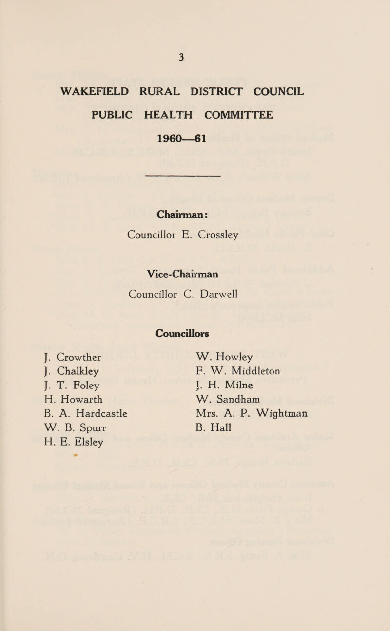 WAKEFIELD RURAL DISTRICT COUNCIL PUBLIC HEALTH COMMITTEE 1960—61 Chairman: Councillor E. Crossley Vice-Chairman Councillor C. Darwell Councillors J. Crowther J. Chalkley J. T. Foley W. Howley F. W. Middleton J. H. Milne W. B. Spurr H. E. Elsley H. Howarth B. A. Hardcastle W. Sandham Mrs. A. P. Wightman B. Hall