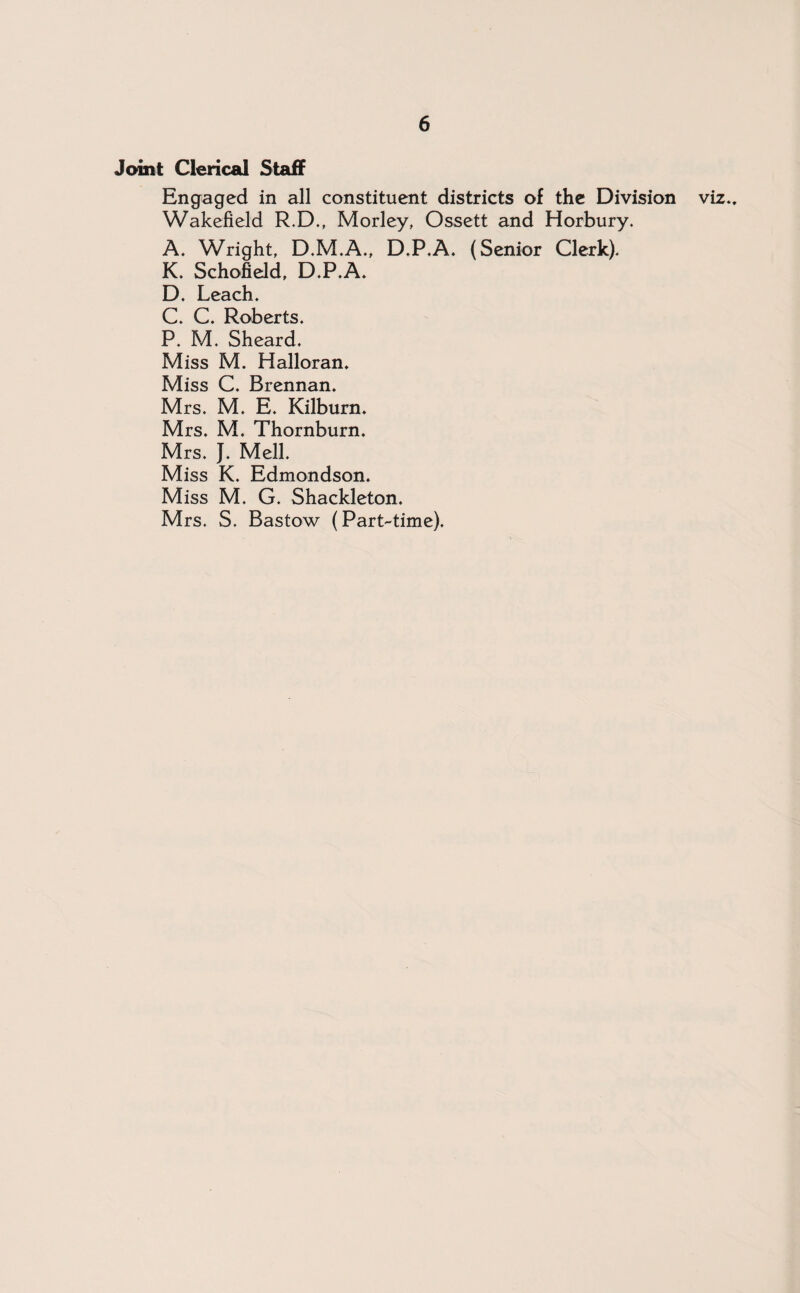 Joint Clerical Staff Engaged in all constituent districts of the Division viz.. Wakefield R.D., Morley, Ossett and Horbury. A. Wright, D.M.A., D.P.A. (Senior Clerk). K. Schofield, D.P.A. D. Leach. C. C. Roberts. P. M. Sheard. Miss M. Halloran. Miss C. Brennan. Mrs. M. E. Kilburn. Mrs. M. Thornburn. Mrs. J. Mell. Miss K. Edmondson. Miss M. G. Shackleton. Mrs. S. Bastow (Part-time).