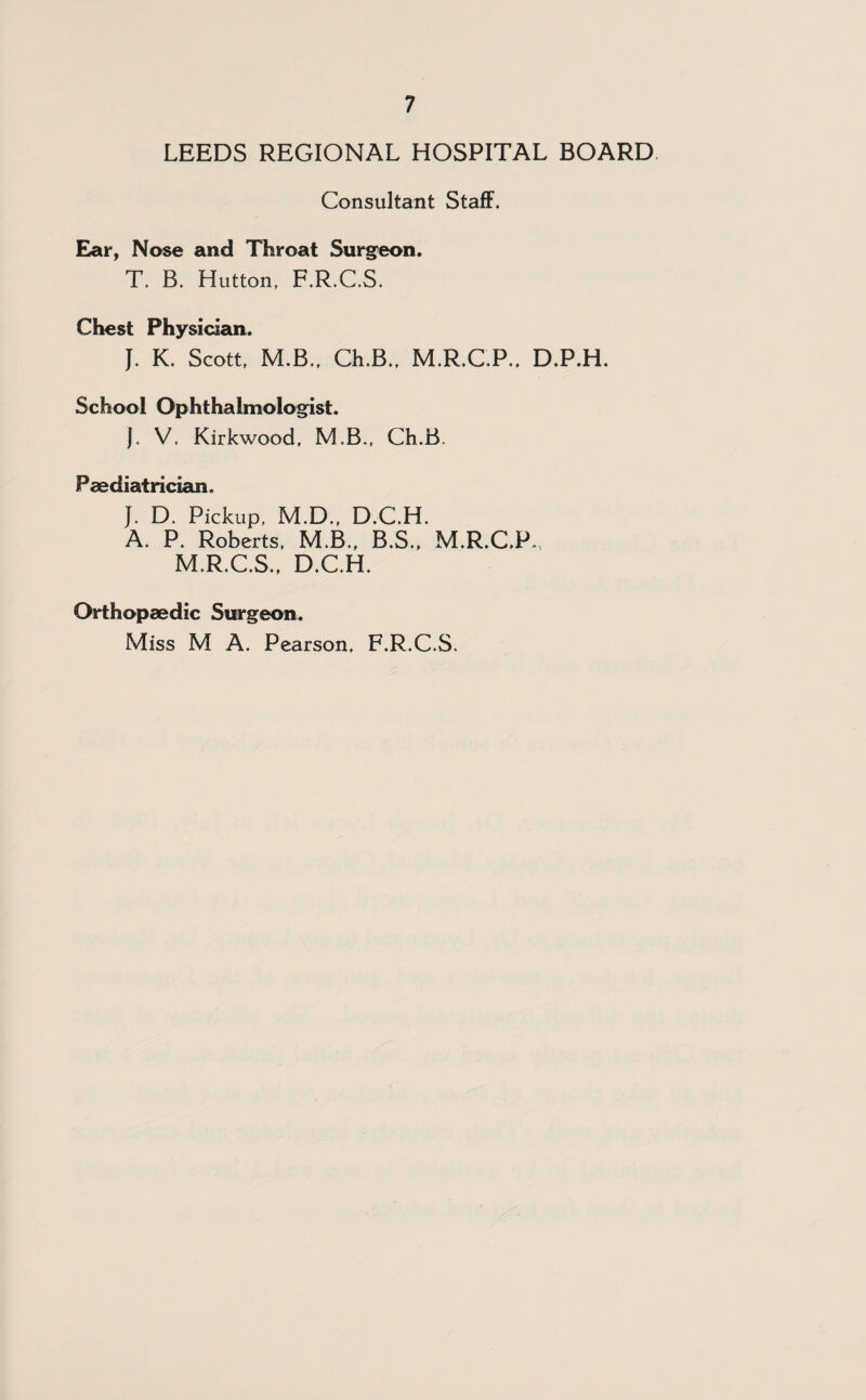 LEEDS REGIONAL HOSPITAL BOARD Consultant Staff. Ear, Nose and Throat Surgeon. T. B. Hutton. F.R.C.S. Chest Physician. J. K. Scott. M.B., Ch.B., M.R.C.P., D.P.H. School Ophthalmologist. J. V, Kirkwood, M.B., Ch.B. Paediatrician. J. D. Pickup, M.D., D.C.H. A. P. Roberts, M.B., B.S., M.R.C.P.. M.R.C.S., D.C.H. Orthopaedic Surgeon. Miss M A. Pearson, F.R.C.S.