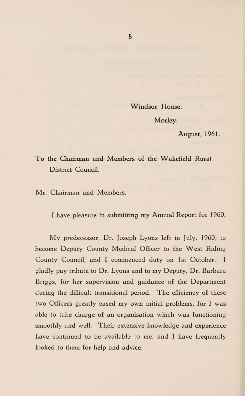 Windsor House, Morley. August, 1961. To the Chairman and Members of the Wakefield Rural District Council. Mr. Chairman and Members, I have pleasure in submitting my Annual Report for 1960. My predecessor, Dr. Joseph Lyons left in July, 1960, to become Deputy County Medical Officer to the West Riding County Council, and I commenced duty on 1st October. 1 gladly pay tribute to Dr. Lyons and to my Deputy, Dr. Barbara Briggs, for her supervision and guidance of the Department during the difficult transitional period. The efficiency of these two Officers greatly eased my own initial problems, for I was able to take charge of an organisation which was functioning smoothly and well. Their extensive knowledge and experience have continued to be available to me, and I have frequently looked to them for help and advice.