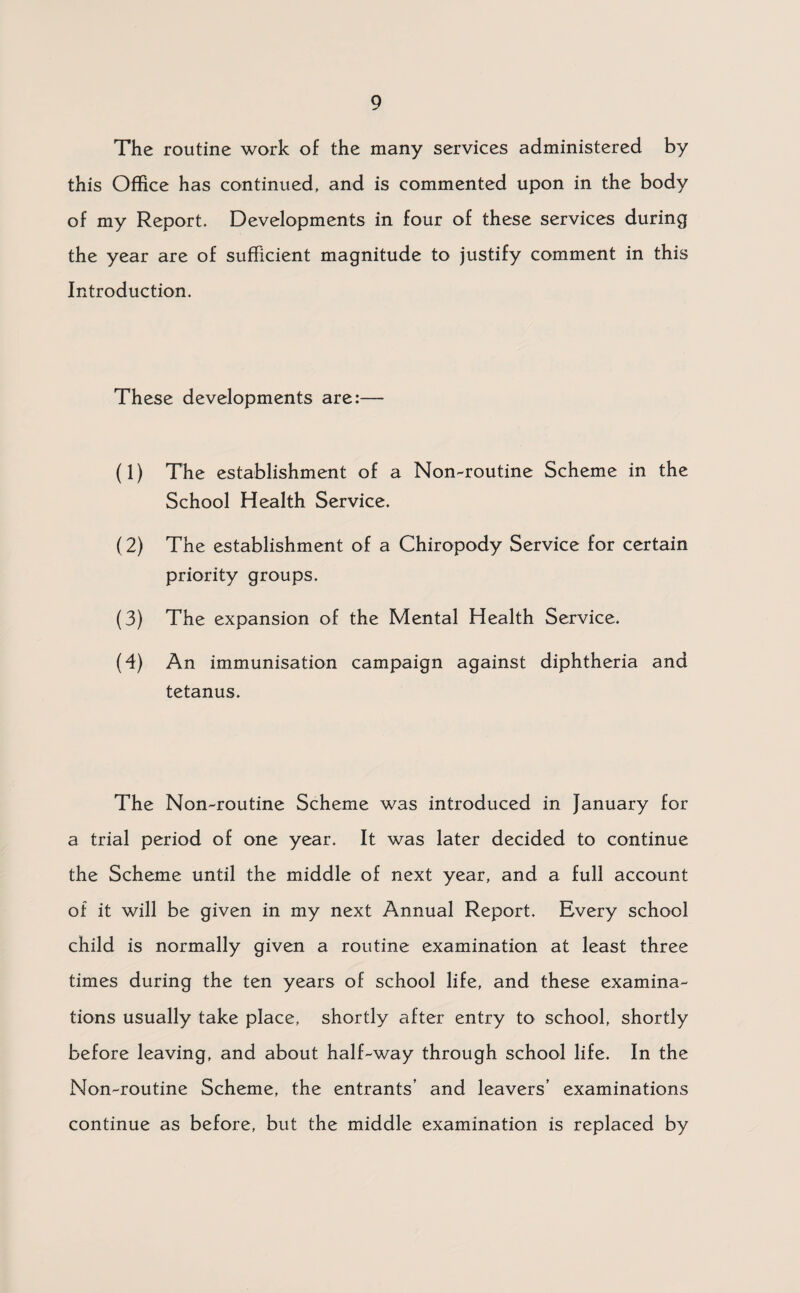 The routine work of the many services administered by this Office has continued, and is commented upon in the body of my Report. Developments in four of these services during the year are of sufficient magnitude to justify comment in this Introduction. These developments are:— (1) The establishment of a Non-routine Scheme in the School Health Service. (2) The establishment of a Chiropody Service for certain priority groups. (3) The expansion of the Mental Health Service. (4) An immunisation campaign against diphtheria and tetanus. The Non-routine Scheme was introduced in January for a trial period of one year. It was later decided to continue the Scheme until the middle of next year, and a full account of it will be given in my next Annual Report. Every school child is normally given a routine examination at least three times during the ten years of school life, and these examina¬ tions usually take place, shortly after entry to school, shortly before leaving, and about half-way through school life. In the Non-routine Scheme, the entrants’ and leavers’ examinations continue as before, but the middle examination is replaced by