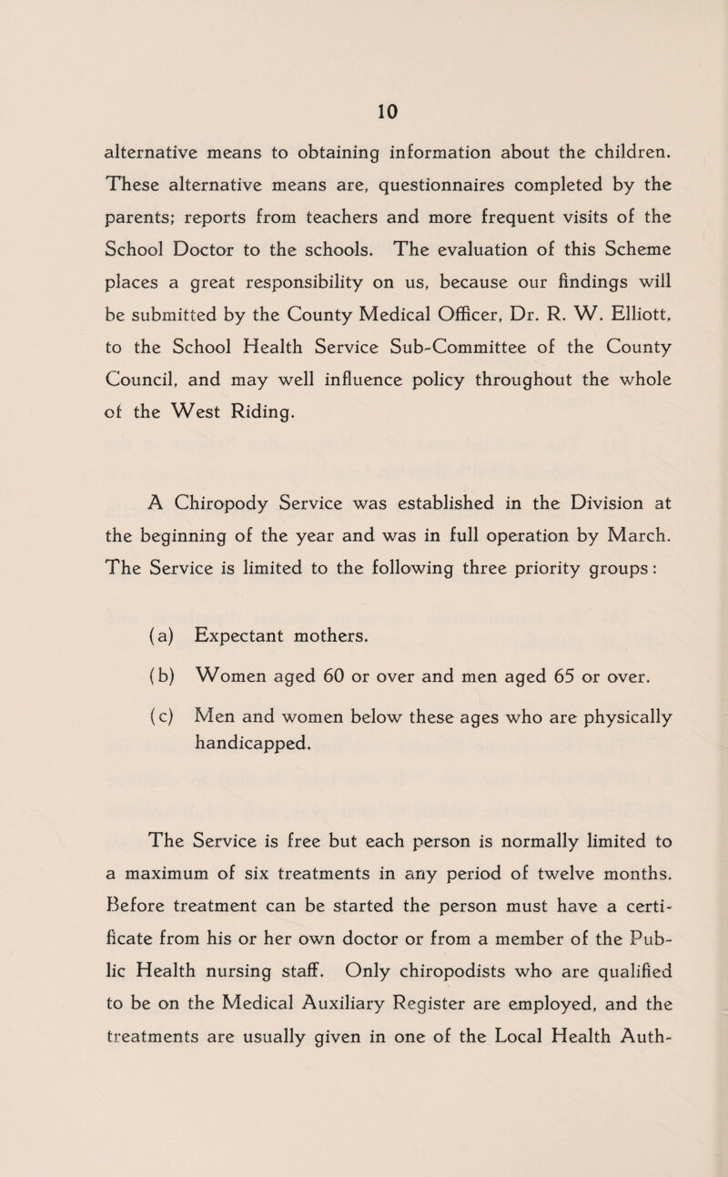 alternative means to obtaining information about the children. These alternative means are, questionnaires completed by the parents; reports from teachers and more frequent visits of the School Doctor to the schools. The evaluation of this Scheme places a great responsibility on us, because our findings will be submitted by the County Medical Officer, Dr. R. W. Elliott, to the School Health Service Sub-Committee of the County Council, and may well influence policy throughout the whole of the West Riding. A Chiropody Service was established in the Division at the beginning of the year and was in full operation by March. The Service is limited to the following three priority groups; (a) Expectant mothers. (b) Women aged 60 or over and men aged 65 or over. (c) Men and women below these ages who are physically handicapped. The Service is free but each person is normally limited to a maximum of six treatments in any period of twelve months. Before treatment can be started the person must have a certi¬ ficate from his or her own doctor or from a member of the Pub¬ lic Health nursing staff. Only chiropodists who are qualified to be on the Medical Auxiliary Register are employed, and the treatments are usually given in one of the Local Health Auth-