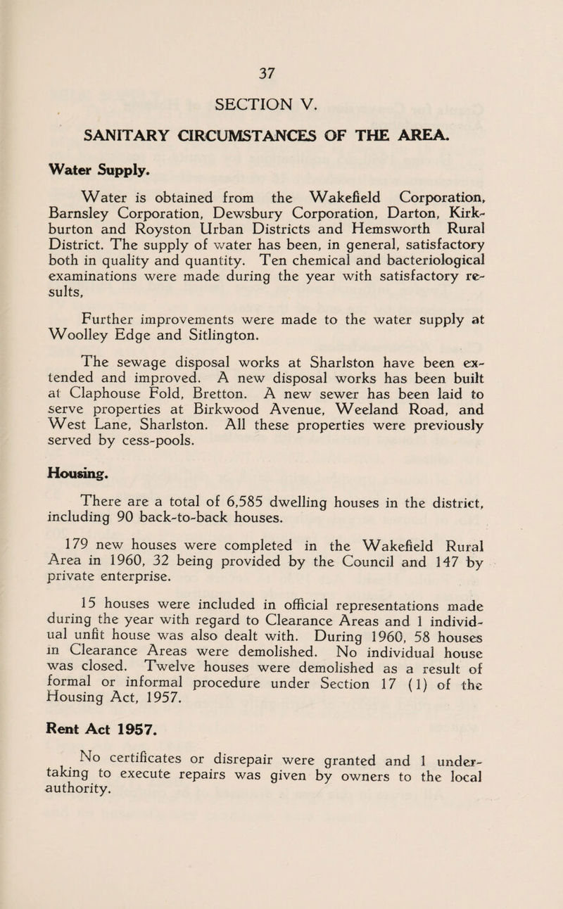 SECTION V. SANITARY CIRCUMSTANCES OF THE AREA. Water Supply. Water is obtained from the Wakefield Corporation, Barnsley Corporation, Dewsbury Corporation, Darton, Kirk- burton and Royston Urban Districts and Hemsworth Rural District. The supply of water has been, in general, satisfactory both in quality and quantity. Ten chemical and bacteriological examinations were made during the year with satisfactory re¬ sults. Further improvements were made to the water supply at Woolley Edge and Sitlington. The sewage disposal works at Sharlston have been ex¬ tended and improved. A new disposal works has been built at Claphouse Fold, Bretton. A new sewer has been laid to serve properties at Birkwood Avenue, Weeland Road, and West Lane, Sharlston. All these properties were previously served by cess-pools. Housing. There are a total of 6,585 dwelling houses in the district, including 90 back-to-back houses. 179 new houses were completed in the Wakefield Rural Area in 1960, 32 being provided by the Council and 147 by private enterprise. 15 houses were included in official representations made during the year with regard to Clearance Areas and 1 individ¬ ual unfit house was also dealt with. During 1960, 58 houses in Clearance Areas were demolished. No individual house was closed. Twelve houses were demolished as a result of formal or informal procedure under Section 17 (1) of the Housing Act, 1957. Rent Act 1957. No certificates or disrepair were granted and 1 under¬ taking to execute repairs was given by owners to the local authority.