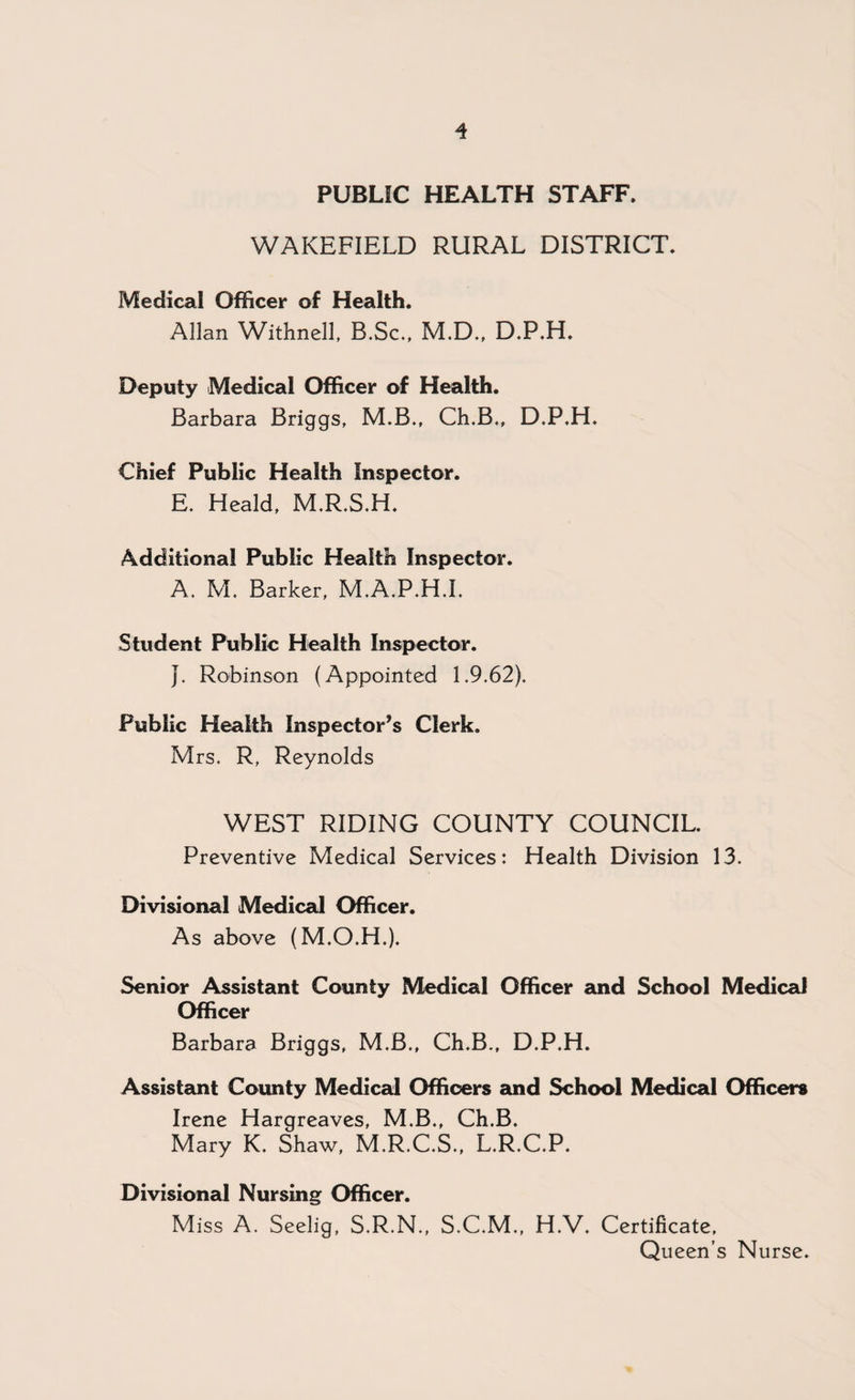 PUBLIC HEALTH STAFF, WAKEFIELD RURAL DISTRICT. Medical Officer of Health. Allan Withnell, B.Sc., M.D., D.P.H. Deputy Medical Officer of Health. Barbara Briggs, M.B., Ch.B., D.P.H. Chief Public Health Inspector. E. Heald, M.R.S.H. Additional Public Health Inspector. A. M. Barker, M.A.P.H.L Student Public Health Inspector. J. Robinson (Appointed 1.9.62). Public Health Inspector’s Clerk. Mrs. R, Reynolds WEST RIDING COUNTY COUNCIL. Preventive Medical Services: Health Division 13. Divisional Medical Officer. As above (M.O.H.). Senior Assistant County Medical Officer and School Medical Officer Barbara Briggs, M.B., Ch.B., D.P.H. Assistant County Medical Officers and School Medical Officers Irene Hargreaves, M.B., Ch.B. Mary K. Shaw, M.R.C.S., L.R.C.P. Divisional Nursing Officer. Miss A. Seelig, S.R.N., S.C.M., H.V. Certificate, Queen’s Nurse.