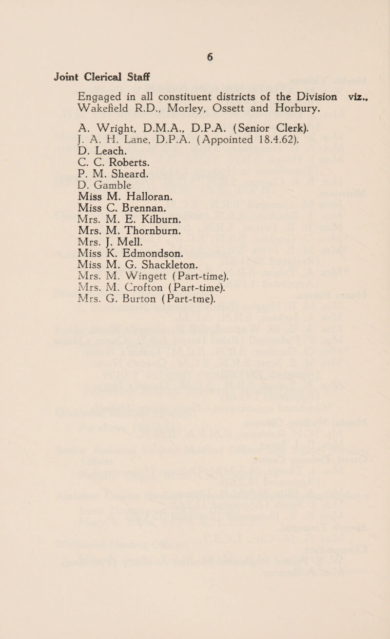 Joint Clerical Staff Engaged in all constituent districts of the Division viz.* Wakefield R.D., Morley, Ossett and Horbury. A. Wright, D.M.A., D.P.A. (Senior Clerk). }. A. H. Lane, D.P.A. (Appointed 18.4.62). D. Leach. C. C. Roberts. P. M. Sheard. D. Gamble Miss M. Halloran. Miss C. Brennan. Mrs. M. E. Kilburn. Mrs. M. Thornburn. Mrs. J. Mell. Miss K. Edmondson, Miss M. G. Shackleton. Mrs. M. Wingett (Part-time). Mrs. M. Crofton (Part-time). Mrs. G. Burton (Part-tme).