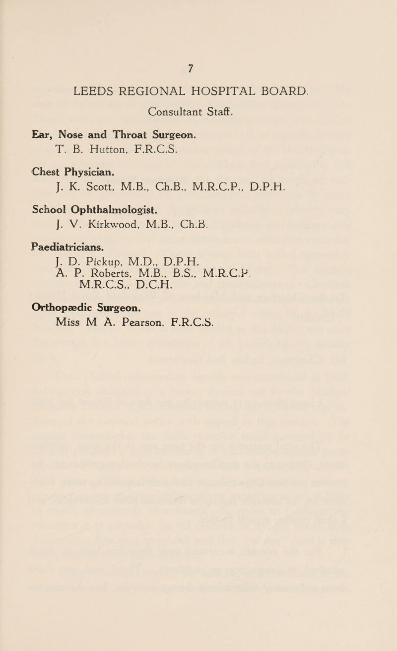 LEEDS REGIONAL HOSPITAL BOARD. Consultant Staff. Ear, Nose and Throat Surgeon. T. B. Hutton, F.R.C.S. Chest Physician, J. K. Scott, M.B., Ch.B., M.R.C.P., D.P.H. School Ophthalmologist. J. V. Kirkwood, M.B., Ch.B. Paediatricians. }. D. Pickup, M.D., D.P.H. A. P. Roberts, M.B., B.S., M.R.C.P. M.R.C.S., D.CH. Orthopaedic Surgeon. Miss M A. Pearson, F.R.C.S.