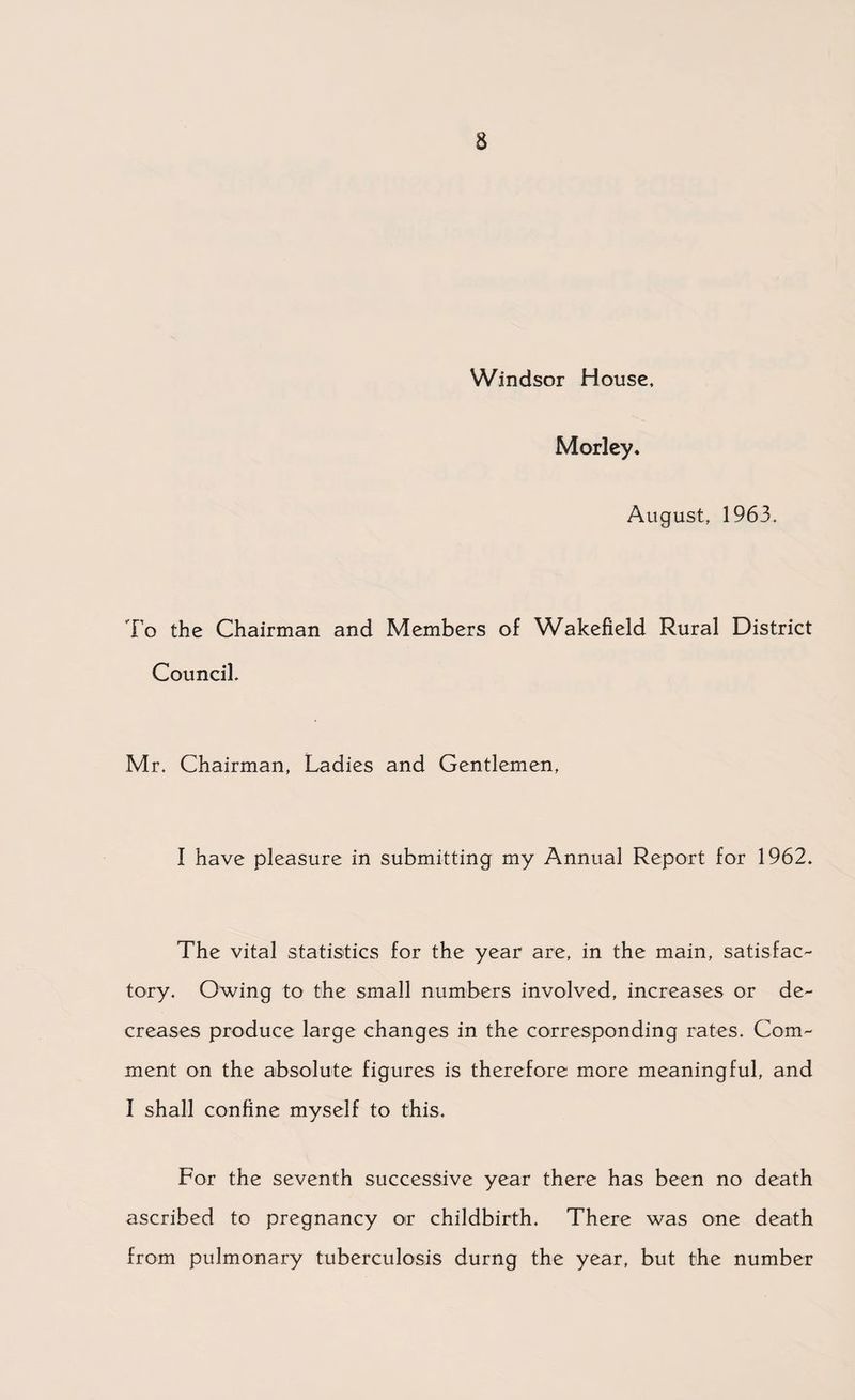 Windsor House, Morley. August, 1963. To the Chairman and Members of Wakefield Rural District Council. Mr. Chairman, Ladies and Gentlemen, I have pleasure in submitting my Annual Report for 1962. The vital statistics for the year are, in the main, satisfac¬ tory. Owing to the small numbers involved, increases or de¬ creases produce large changes in the corresponding rates. Com¬ ment on the absolute figures is therefore more meaningful, and I shall confine myself to this. For the seventh successive year there has been no death ascribed to pregnancy or childbirth. There was one death from pulmonary tuberculosis durng the year, but the number