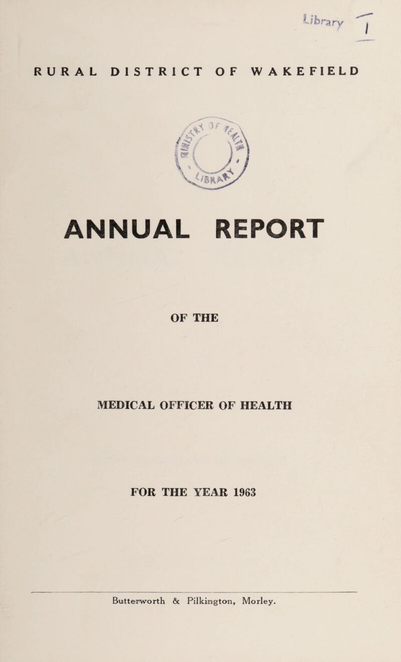 t ib.”3.ry RURAL DISTRICT OF WAKEFIELD ANNUAL REPORT OF THE MEDICAL OFFICER OF HEALTH FOR THE YEAR 1963 Butterworth & Pilkiinigton, Morley.