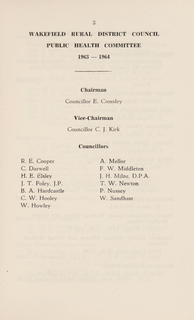 WAKEFIELD RURAL DISTRICT COUNCIL PUBLIC HEALTH COMMITTEE 1963 — 1964 Chairman Councillor E. Crossley Vice-Chairman Councillor C. J. Kirk Councillors R. E. Cooper C. Darwell H, E. Elsley J. T. Foley, J.P. A. Mellor F. W. Middleton J. H. Milne, D.P.A. T. W. Newton P. Nussey W, Sandham B. A. Hardcastle C. W. Hooley W. Howley