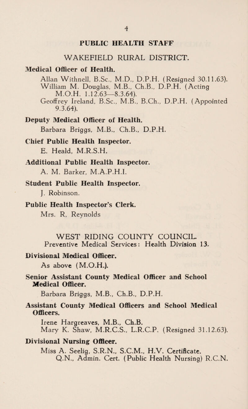 PUBLIC HEALTH STAFF WAKEFIELD RURAL DISTRICT. Medical Officer of Health. Allan Withnell, B.Sc., M.D., D.P.H. (Resigned 30.11.63). William M. Douglas, M.B., Ch.B., D.P.H. (Acting M.O.H. 1.12.63—8.3.64). Geoffrey Ireland, B.Sc., M.B., B.Ch., D.P.H. (Appointed 9.3.64). Deputy Medical Officer of Health. Barbara Briggs, M.B., Ch.B., D.P.H. Chief Public Health Inspector. E. Heald, M.R.S.H. Additional Public Health Inspector. A. M. Barker, M.A.P.H.I. Student Public Health Inspector. J. Robinson. Public Health Inspector's Clerk. Mrs. R, Reynolds WEST RIDING COUNTY COUNCIL. Preventive Medical Services: Health Division 13. Divisional Medical Officer. As above (M.O.H.). Senior Assistant County Medical Officer and School Medical Officer. Barbara Briggs, M.B., Ch.B., D.P.H. Assistant County Medical Officers and School Medical Officers. Irene Hargreaves, M.B., Ch.B. Mary K. Shaw, M.R.C.S., L.R.C.P. (Resigned 31.12.63). Divisional Nursing Officer. Miss A. Seelig, S.R.N., S.C.M., H.V. Certificate, Q.N., Admin. Cert. (Public Health Nursing) R.C.N.