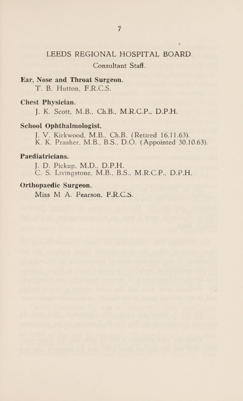 LEEDS REGIONAL HOSPITAL BOARD Consultant Staff . Ear, Nose and Throat Surgeon. T. B. Hutton, F.R.C.S. Chest Physician, J. K. Scott, M.B., Ch.B., M.R.C.P., D.P.H. School Ophthalmologist. J. V. Kirkwood, M.B., Ch.B. (Retired 16.11.63). K. K. Prasher, M.B., B.S., D.O. (Appointed 30.10.63). Paediatricians. J. D. Pickup, M.D., D.P.H. C. S. Livingstone, M.B., B.S., M.R.C.P., D.P.H. Orthopaedic Surgeon. Miss M A. Pearson, F.R.C.S.