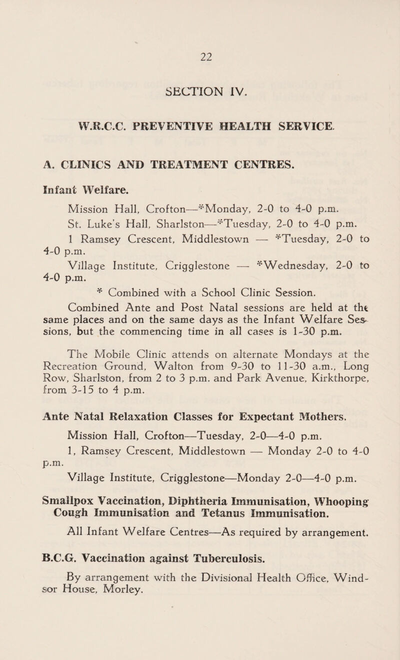 SECTION IV. W.R.C.C. PREVENTIVE HEALTH SERVICE. A. CLINICS AND TREATMENT CENTRES. Infant Welfare. Mission Hall, Crofton—^Monday, 2-0 to 4-0 p.m. St, Luke’s Hall, Sharlston—'’‘Tuesday, 2-0 to 4-0 p.m. 1 Ramsey Crescent, Middlestown — ^Tuesday, 2-0 to 4-0 p.m. Village Institute, Crigglestone — * Wednesday, 2-0 to 4-0 p.m. * Combined with a School Clinic Session. Combined Ante and Post Natal sessions are held at the same places and on the same days as the Infant Welfare Ses¬ sions, but the commencing time in all cases is 1-30 p.m. The Mobile Clinic attends on alternate Mondays at the Recreation Ground, Walton from 9-30 to 11-30 a.m., Long Row, Sharlston, from 2 to 3 p.m. and Park Avenue, Kirkthorpe, from 3-15 to 4 p.m. Ante Natal Relaxation Classes for Expectant Mothers, Mission Hall, Crofton—Tuesday, 2-0—4-0 p.m. 1, Ramsey Crescent, Middlestown — Monday 2-0 to 4-0 p.m. Village Institute, Crigglestone—Monday 2-0—4-0 p.m. Smallpox Vaccination, Diphtheria Immunisation, Whooping Cough Immunisation and Tetanus Immunisation. All Infant Welfare Centres—As required by arrangement. B. C.G. Vaccination against Tuberculosis. By arrangement with the Divisional Health Office, Wind¬ sor House, Morley.