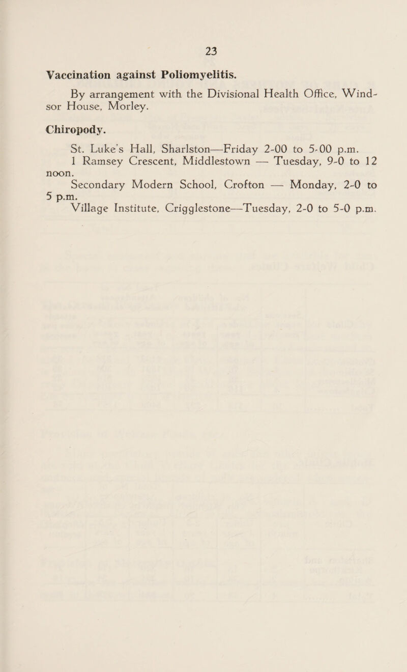 Vaccination against Poliomyelitis. By arrangement with the Divisional Health Office, Wind¬ sor House, Morley. Chiropody. St. Luke’s Hall, Sharlston—Friday 2-00 to 5'00 p.m. 1 Ramsey Crescent, Middlestown — Tuesday, 9-0 to 12 noon. Secondary Modern School, Crofton — Monday, 2-0 to 5 p.m. Village Institute, Crigglestone—Tuesday, 2-0 to 5-0 p.m.