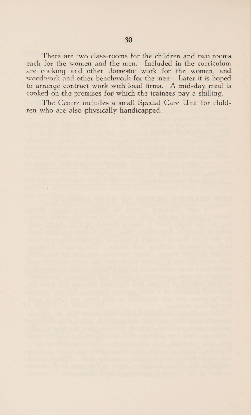 There are two class-rooms for the children and two rooms each for the women and the men. Included in the curriculum are cooking and other domestic work for the women, and woodwork and other benchwork for the men. Later it is hoped to arrange contract work with local firms. A mid-day meal is cooked on the premises for> which the trainees pay a shilling. The Centre includes a small Special Care Unit for child¬ ren who are also physically handicapped.