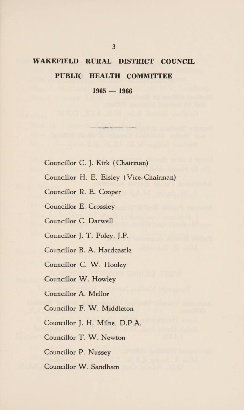 WAKEFIELD RURAL DISTRICT COUNCIL PUBLIC HEALTH COMMITTEE 1965 — 1966 Councillor C> J. Kirk (Chairman) Councillor H. E. Elsley (Vice-Chairman) Councillor R. E. Cooper Councillor E. Crossley Councillor C. Darwell Councillor J. T. Foley, J.P. Councillor B. A. Hard castle Councillor C. W. Hooley Councillor W. Hawley Councillor A. Mellor Councillor F. W. Middleton Councillor J. H. Milne, D.P.A. Councillor T. W. Newton Councillor P. Nussey Councillor W. Sandham