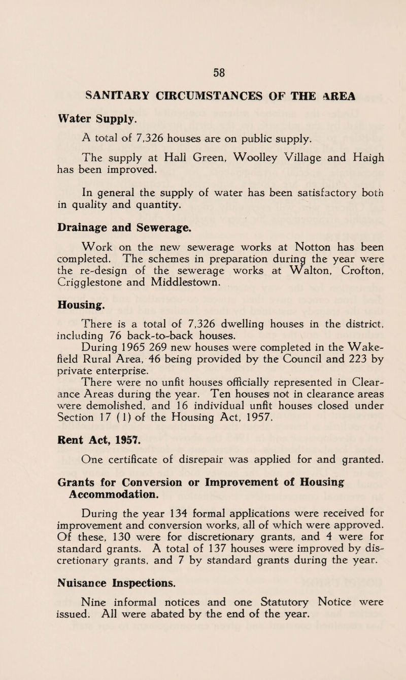 SANITARY CIRCUMSTANCES OF THE AREA Water Supply. A total of 7,326 houses are on public supply. The supply at Hall Green, Woolley Village and Haigh has been improved. In general the supply of water has been satisfactory both in quality and quantity. Drainage and Sewerage. Work on the new sewerage works at Notton has been completed. The schemes in preparation during the year were the re-design of the sewerage works at Walton, Crofton, Crigglestone and Middlestown. Housing. There is a total of 7,326 dwelling houses in the district, including 76 back-to-back houses. During 1965 269 new houses were completed in the Wake¬ field Rural Area, 46 being provided by the Council and 223 by private enterprise. There were no unfit houses officially represented in Clear¬ ance Areas during the year. Ten houses not in clearance areas were demolished, and 16 individual unfit houses closed under Section 17 (l)of the Housing Act, 1957. Rent Act, 1957. One certificate of disrepair was applied for and granted. Grants for Conversion or Improvement of Housing Accommodation. During the year 134 formal applications were received for improvement and conversion works, all of which were approved. Of these, 130 were for discretionary grants, and 4 were for standard grants. A total of 137 houses were improved by dis¬ cretionary grants, and 7 by standard grants during the year. Nuisance Inspections. Nine informal notices and one Statutory Notice were issued. All were abated by the end of the year.