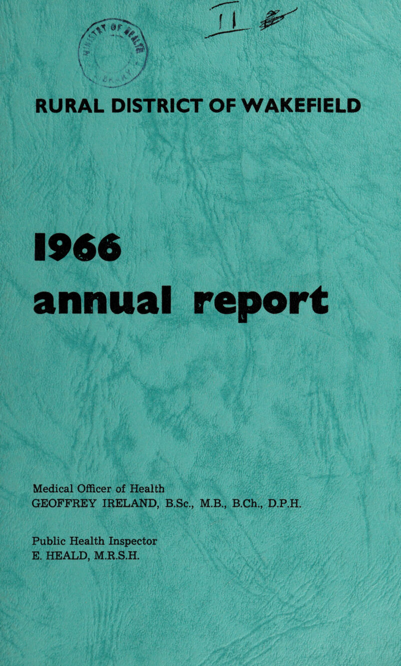 RURAL DISTRICT OF WAKEFIELD 1966 annual report Medical Officer of Health GEOFFREY IRELAND, B.Sc., M.B., B.Ch., D.P.H. Public Health Inspector E. HEALD, M.R.S.H.