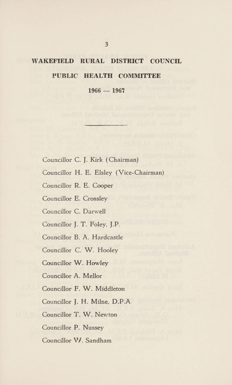 WAKEFIELD RURAL DISTRICT COUNCIL PUBLIC HEALTH COMMITTEE 1966 — 1967 Councillor C. J. Kirk (Chairman) Councillor H. E. Elsley (Vice-Chairman) Councillor R. E. Cooper Councillor E. Crossley Councillor C. Darwell Councillor J. T. Foley, J.P, Councillor B. A. Hardcastle Councillor C. W. Hooley Councillor W. Howley Councillor A. Mellor Councillor F. W. Middleton Councillor J, H. Milne, D.P.A. Councillor T. W. Nev/ton Councillor P. Nussey Councillor V/. Sandham