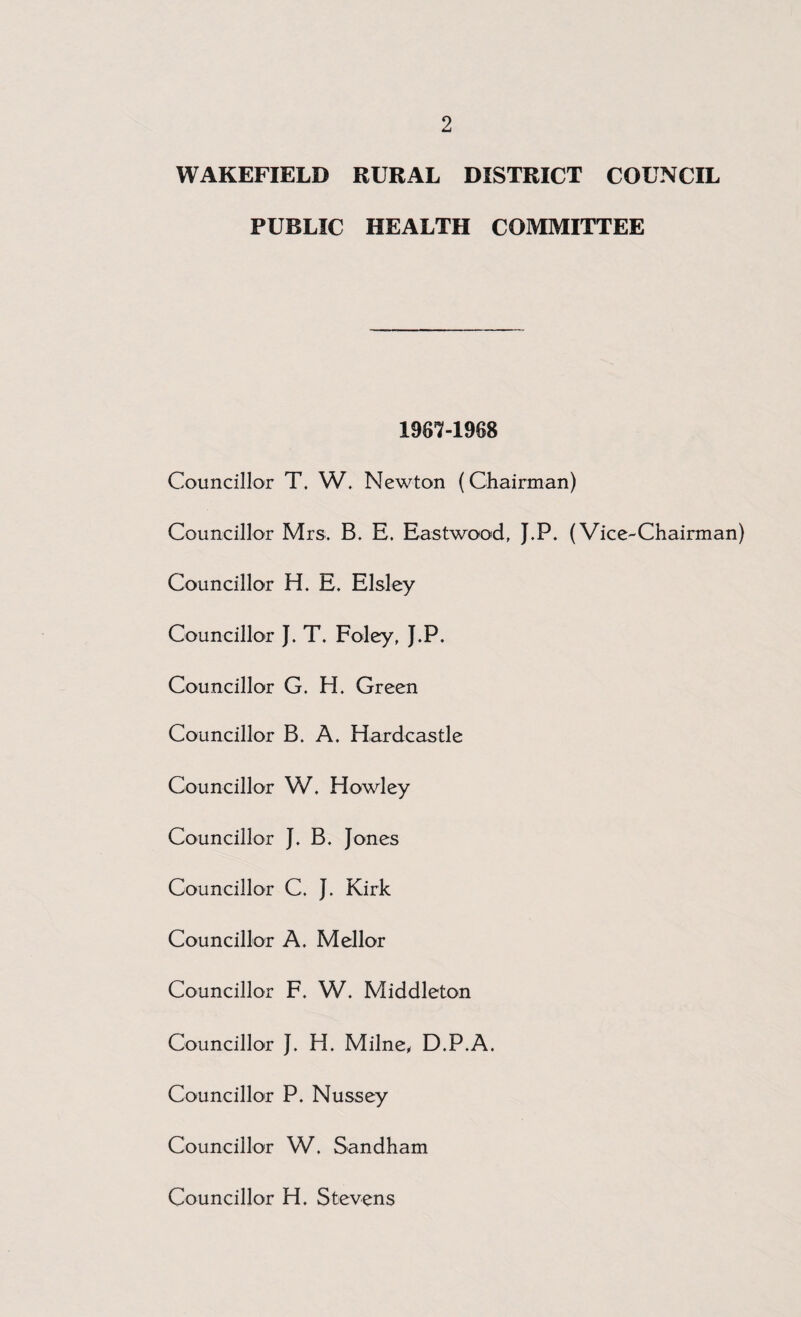 WAKEFIELD RURAL DISTRICT COUNCIL PUBLIC HEALTH COMMITTEE 1967-1988 Councillor T. W. Newton (Chairman) Councillor Mrs. B. E. Eastwood, J.P. (Vice-Chairman) Councillor H. E. Elsley Councillor J. T. Foley, J.P. Councillor G. H. Green Councillor B. A. Hardcastle Councillor W. Howley Councillor J. B. Jones Councillor C. J. Kirk Councillor A. Mellor Councillor F. W. Middleton Councillor J. H. Milne, D.P.A. Councillor P. Nussey Councillor W. Sandham Councillor H. Stevens