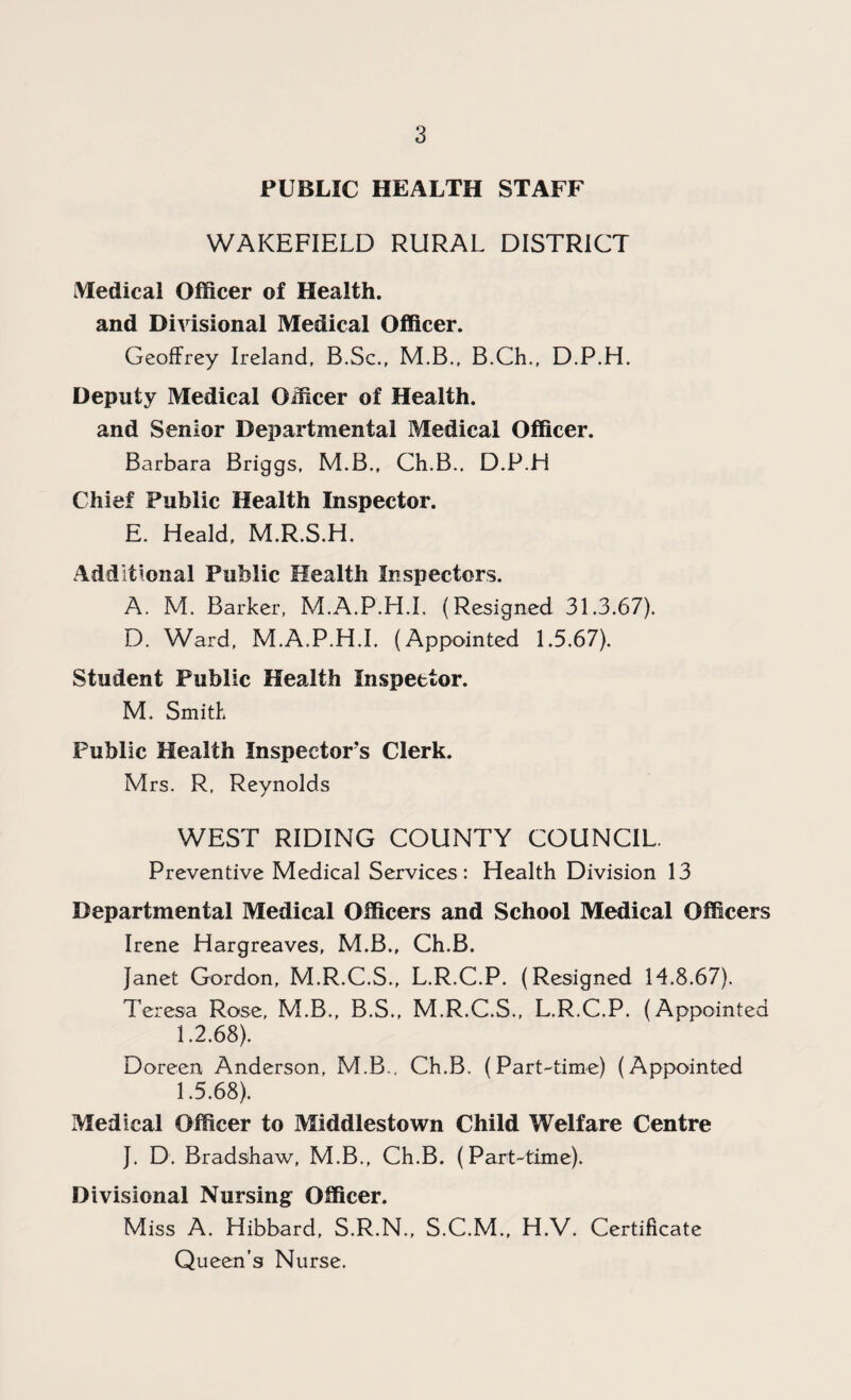 PUBLIC HEALTH STAFF WAKEFIELD RURAL DISTRICT Medical Officer of Health, and Divisional Medical Officer. Geoffrey Ireland, B.Sc., M.B., B.Ch., D.P.H. Deputy Medical Officer of Health, and Senior Departmental Medical Officer. Barbara Briggs, M.B., Ch.B., D.P.H Chief Public Health Inspector. E. Heald, M.R.S.H. Additional Public Health Inspectors. A. M. Barker, M.A.P.H.L (Resigned 31.3.67). D. Ward, M.A.P.H.I. (Appointed 1.5.67). Student Public Health Inspector. M. Smith Public Health Inspector’s Clerk. Mrs. R, Reynolds WEST RIDING COUNTY COUNCIL. Preventive Medical Services: Health Division 13 Departmental Medical Officers and School Medical Officers Irene Hargreaves, M.B., Ch.B. Janet Gordon, M.R.C.S., L.R.C.P. (Resigned 14.8.67). Teresa Rose, M.B., B.S., M.R.C.S., L.R.C.P. (Appointed 1.2.68). Doreen Anderson, M.B., Ch.B, (Part-time) (Appointed 1.5.68). Medical Officer to Middlestown Child Welfare Centre J. D. Bradshaw, M.B., Ch.B. (Part-time). Divisional Nursing Officer. Miss A. Hibbard, S.R.N., S.C.M., H.V. Certificate Queen’s Nurse.