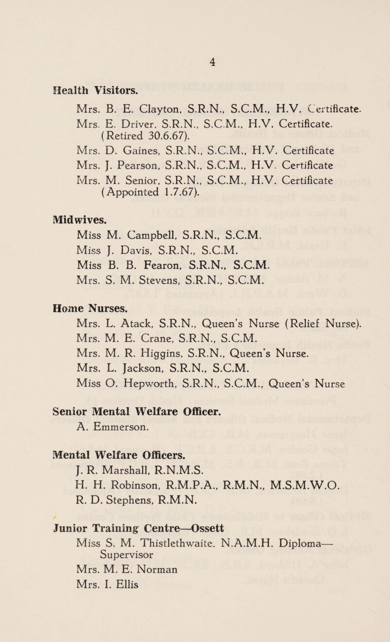 Health Visitors. Mrs. B. E. Clayton, S.R.N., S.C.M., H.V. Certificate. Mrs. E. Driver. S.R.N., S.C.M., H.V. Certificate. (Retired 30.6.67), Mrs. D. Gaines, S.R.N., S.C.M., H.V. Certificate Mrs. J. Pearson, S.R.N., S.C.M., H.V. Certificate Mrs. M, Senior, S.R.N., S.C.M., H.V. Certificate (Appointed 1.7.67). Mid wives. Miss M. Campbell, S.R.N., S.C.M, Miss J. Davis, S.R.N., S.C.M. Miss B. B. Fearon, S.R.N., S.C.M. Mrs. S. M. Stevens, S.R.N., S.C.M. Home Nurses. Mrs. L. Atack, S.R.N., Queen’s Nurse (Relief Nurse). Mrs. M. E. Crane, S.R.N., S.C.M. Mrs. M. R. Higgins, S.R.N., Queen’s Nurse. Mrs. L. Jackson, S.R.N., S.C.M. Miss O. Hepworth, S.R.N., S.C.M., Queen’s Nurse Senior Mental Welfare Officer. A. Emmerson. Mental Welfare Officers. J. R. Marshall, R.N.M.S. H. H. Robinson, R.M.P.A., R.M.N., M.S.M.W.O. R. D. Stephens, R.M.N. Junior Training Centre—Ossett Miss S. M. Thistlethwaite, N.A.M.H. Diploma— Supervisor Mrs. M. E. Norman Mrs. I. Ellis