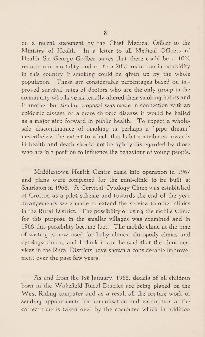 on a recent statement by the Chief Medical Officer to the Ministry of Health. In a letter to all Medical Officers of Health Sir George Godber states that there could be a 10% reduction in mortality and up to a 20% reduction in morbidity in this country if smoking could be given up by the whole population. These are considerable percentages based on im¬ proved survival rates of doctors who are the only group in the community who have materially altered their smoking habits and if another but similar proposal was made in connection, with an epidemic disease or a more chronic disease it would be hailed as a major step forward in public health. To expect a whole¬ sale discontinuance of smoking is perhaps a “pipe dream” nevertheless the extent to which this habit contributes towards ill health and death should not be lightly disregarded by those who are in a position to influence the behaviour of young people. Middlestowri Health Centre came into operation in 1967 and plans were completed for the mini-clinic to be built at Sharlston in 1968. A Cervical Cytology Clinic was established at Crofton as a pilot scheme and towards the end of the year arrangements were made to extend the service to other clinics in the Rural District. The possibility of using the mobile Clinic for this purpose in the smaller villages was examined and in 1968 this possibility became fact. The mobile clinic at the time of writing is now used for baby clinics, chiropody clinics and cytology clinics, and I think it can be said that the clinic ser¬ vices in the Rural Districts have shown a considerable improve¬ ment over the past few years. As and from the 1st January, 1968, details of all children born in the Wakefield Rural District are being placed on the West Riding computer and as a result all the routine work of sending appointments for immunisation and vaccination at the correct time is taken over by the computer which in addition