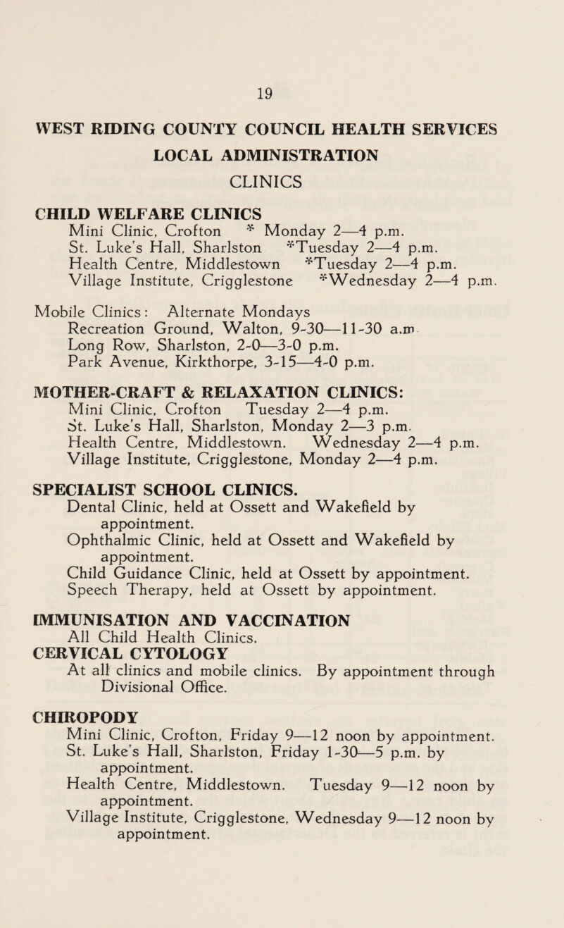 WEST RIDING COUNTY COUNCIL HEALTH SERVICES LOCAL ADMINISTRATION CLINICS CHILD WELFARE CLINICS Mini Clinic, Crofton * Monday 2—4 p.m. St. Luke s Hall, Sharlston ^Tuesday 2—4 p.m. Health Centre, Middlestown ^Tuesday 2—4 p.m. Village Institute, Crigglestone ^Wednesday 2—4 p.m. Mobile Clinics : Alternate Mondays Recreation Ground, Walton, 9-30—11-30 a.m Long Row, Sharlston, 2-0—3-0 p.m. Park Avenue, Kirkthorpe, 3-15—4-0 p.m. MOTHER-CRAFT & RELAXATION CLINICS: Mini Clinic, Crofton Tuesday 2—4 p.m. St. Luke’s Hall, Sharlston, Monday 2—3 p.m. Health Centre, Middlestown. Wednesday 2—4 p.m. Village Institute, Crigglestone, Monday 2—4 p.m. SPECIALIST SCHOOL CLINICS. Dental Clinic, held at Ossett and Wakefield by appointment. Ophthalmic Clinic, held at Ossett and Wakefield by appointment. Child Guidance Clinic, held at Ossett by appointment. Speech Therapy, held at Ossett by appointment. IMMUNISATION AND VACCINATION All Child Health Clinics. CERVICAL CYTOLOGY At all clinics and mobile clinics. By appointment through Divisional Office. CHIROPODY Mini Clinic, Crofton, Friday 9—12 noon by appointment. St. Luke’s Hall, Sharlston, Friday 1-30—5 p.m. by appointment. Health Centre, Middlestown. Tuesday 9—4 2 noon by appointment. Village Institute, Crigglestone, Wednesday 9—12 noon by appointment.