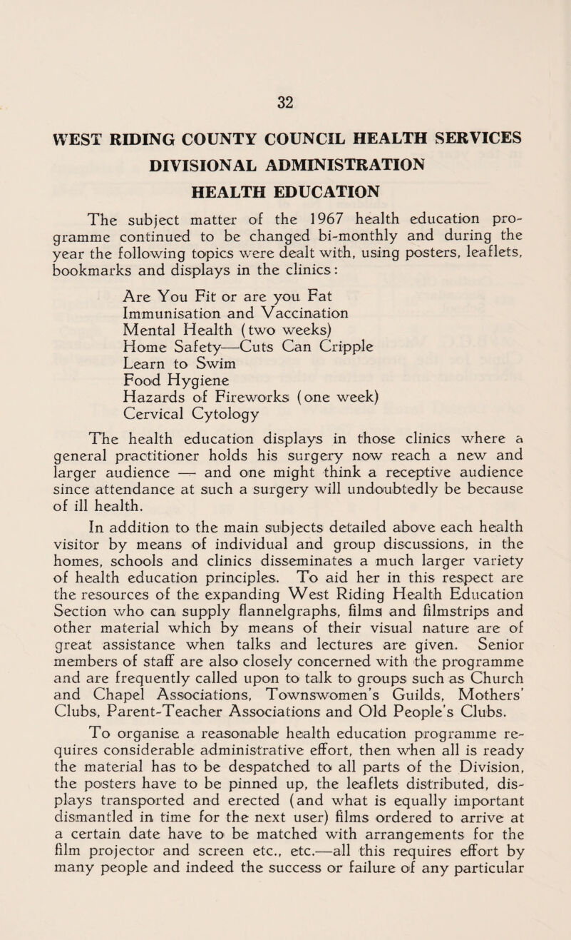 WEST RIDING COUNTY COUNCIL HEALTH SERVICES DIVISIONAL ADMINISTRATION HEALTH EDUCATION The subject matter of the 1967 health education pro¬ gramme continued to be changed bi-monthly and during the year the following topics were dealt with, using posters, leaflets, bookmarks and displays in the clinics: Are You Fit or are you Fat Immunisation and Vaccination Mental Health (two weeks) Home Safety—Cuts Can Cripple Learn to Swim Food Hygiene Hazards of Fireworks (one week) Cervical Cytology The health education displays in those clinics where a general practitioner holds his surgery now reach a new and larger audience — and one might think a receptive audience since attendance at such a surgery will undoubtedly be because of ill health. In addition to the main subjects detailed above each health visitor by means of individual and group discussions, in the homes, schools and clinics disseminates a much larger variety of health education principles. To aid her in this respect are the resources of the expanding West Riding Health Education Section who< can supply flannelgraphs, films and filmstrips and other material which by means of their visual nature are of great assistance when talks and lectures are given. Senior members of staff are also closely concerned with the programme and are frequently called upon to talk to groups such as Church and Chapel Associations, Townswomen’s Guilds, Mothers’ Clubs, Parent-Teacher Associations and Old People’s Clubs. To organise a reasonable health education programme re¬ quires considerable administrative effort, then when all is ready the material has to be despatched to all parts of the Division, the posters have to be pinned up, the leaflets distributed, dis¬ plays transported and erected (and what is equally important dismantled in time for the next user) films ordered to arrive at a certain date have to be matched with arrangements for the film projector and screen etc., etc.—all this requires effort by many people and indeed the success or failure of any particular