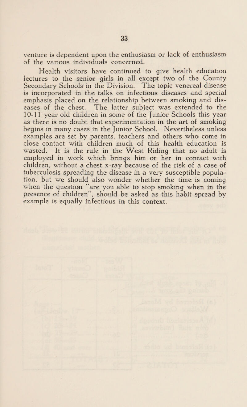 venture is dependent upon the enthusiasm or lack of enthusiasm of the various individuals concerned. Health visitors have continued to give health education lectures to the senior girls in all except two of the County Secondary Schools in the Division. Thq topic venereal disease is incorporated in the talks on infectious diseases and special emphasis placed on the relationship between smoking and dis¬ eases of the chest. The latter subject was extended to the 10-11 year old children in some of the Junior Schools this year as there is no doubt that experimentation in the art of smoking begins in many cases in the Junior School. Nevertheless unless examples are set by parents, teachers and others, who come in close contact with children much of this health education is wasted. It is the rule in the West Riding that no adult is employed in work which brings him or her in contact with children, without a chest x-ray because of the risk of a case of tuberculosis spreading the disease in a very susceptible popula¬ tion, but we should also wonder whether the time is coming when the question “are you able to stop smoking when in the presence of children, should be asked as this habit spread by example is equally infectious in this context.