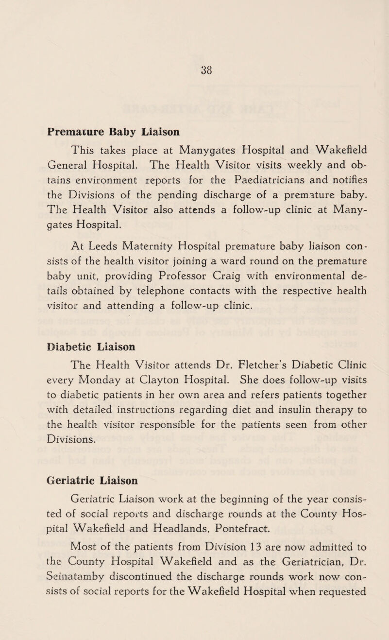 Premature Baby Liaison This takes place at Manygates Hospital and Wakefield General Hospital. The Health Visitor visits weekly and ob¬ tains environment reports for the Paediatricians and notifies the Divisions of the pending discharge of a premature baby. The Health Visitor also attends a follow-up clinic at Many¬ gates Hospital. At Leeds Maternity Hospital premature baby liaison con¬ sists of the health visitor joining a ward round on the premature baby unit, providing Professor Craig with environmental de¬ tails obtained by telephone contacts with the respective health visitor and attending a follow-up clinic. Diabetic Liaison The Health Visitor attends Dr. Fletcher’s Diabetic Clinic every Monday at Clayton Hospital. She does follow-up visits to diabetic patients in her own area and refers patients together with detailed instructions regarding diet and insulin therapy to the health visitor responsible for the patients seen from other Divisions. Geriatric Liaison Geriatric Liaison work at the beginning of the year consis¬ ted of social reports and discharge rounds at the County Hos¬ pital Wakefield and Headlands, Pontefract. Most oi the patients from Division 13 are now admitted to the County Hospital Wakefield and as the Geriatrician, Dr. Seinatamby discontinued the discharge rounds work now con¬ sists of social reports for the Wakefield Hospital when requested