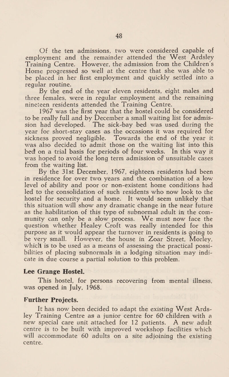 Of the ten admissions, two were considered capable of employment and the remainder attended the West Ardsley Training Centre. However, the admission from the Children’s Home progressed so well at the centre that she was able to be placed in her first employment and quickly settled into a regular routine. By the end of the year eleven residents, eight males and three females, were in regular employment and the remaining nineteen residents attended the Training Centre. 1967 was the first year that the hostel could be considered to be really full and by December a small waiting list for admis¬ sion had developed. The sick-bay bed was used during the year for short-stay cases as the occasions it was required for sickness proved negligible. Towards the end of the year it was also decided to admit those on the waiting list into this bed on a trial basis for periods of four weeks. In this way it was hoped to avoid the long term admission of unsuitable cases from the waiting list. By the 31st December, 1967, eighteen residents had been in residence for over two years and the combination of a low level of ability and poor or non-existent home conditions had led to the consolidation of such residents who now look to the hostel for security and a home. It would seem unlikely that this situation will show any dramatic change in the near future as the habitation of this type of subnormal adult in the com¬ munity can only be a slow process. We must now face the question whether Healey Croft was really intended for this purpose as it would appear the turnover in residents is going to be very small. However, the house in Zoar Street, Morley, which is to be used as a means of assessing the practical possi¬ bilities of placing subnormals in a lodging situation may indi¬ cate in due course a partial solution to this problem. Lee Grange Hostel. This hostel, for persons recovering from mental illness, was opened in July, 1968. Further Projects. It has now been decided to adapt the existing West Ards¬ ley Training Centre as a junior centre for 60 children with a new special care unit attached for 12 patients. A new adult centre is to be1 built with improved workshop facilities which will accommodate 60 adults on a site adjoining the existing centre.