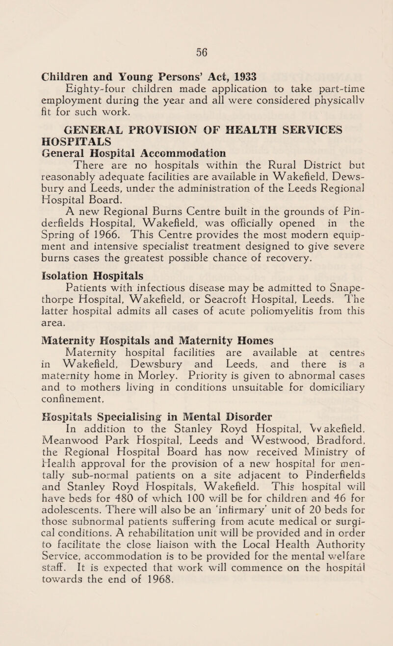 Children and Young Persons’ Act, 1933 Eighty-four children made application to take part-time employment during the year and all were considered physically fit for such work. GENERAL PROVISION OF HEALTH SERVICES HOSPITALS General Hospital Accommodation There are no hospitals within the Rural District but reasonably adequate facilities are available in Wakefield, Dews¬ bury and Leeds, under the administration of the Leeds Regional Hospital Board. A new Regional Burns Centre built in the grounds of Pin- derfields Hospital, Wakefield, was officially opened in the Spring of 1966. This Centre provides the most modern equip¬ ment and intensive specialist treatment designed to give severe burns cases the greatest possible chance of recovery. Isolation Hospitals Patients with infectious disease may be admitted to Snape- thorpe Hospital, Wakefield, or Seacroft Hospital, Leeds. The latter hospital admits all cases of acute poliomyelitis from this area. Maternity Hospitals and Maternity Homes Maternity hospital facilities are available at centres in Wakefield, Dewsbury and Leeds, and there is a maternity home in Morley. Priority is given to abnormal cases and to mothers living in conditions unsuitable for domiciliary confinement, Hospitals Specialising in Mental Disorder In addition to the Stanley Royd Hospital, Wakefield, Meanwood Park Hospital, Leeds and Westwood, Bradford, the Regional Hospital Board has now received Ministry of Health approval for the provision of a new hospital for men¬ tally sub-normal patients on a site adjacent to Pinderfields and Stanley Royd Hospitals, Wakefield. This hospital will have beds for 480 of which 100 will be for children and 46 for adolescents. There will also be an ‘infirmary’ unit of 20 beds for those subnormal patients suffering from acute medical or surgi¬ cal conditions. A rehabilitation unit will be provided and in order to facilitate the close liaison with the Local Health Authority Service, accommodation is to be provided for the mental welfare staff. It is expected that work will commence on the hospital towards the end of 1968.