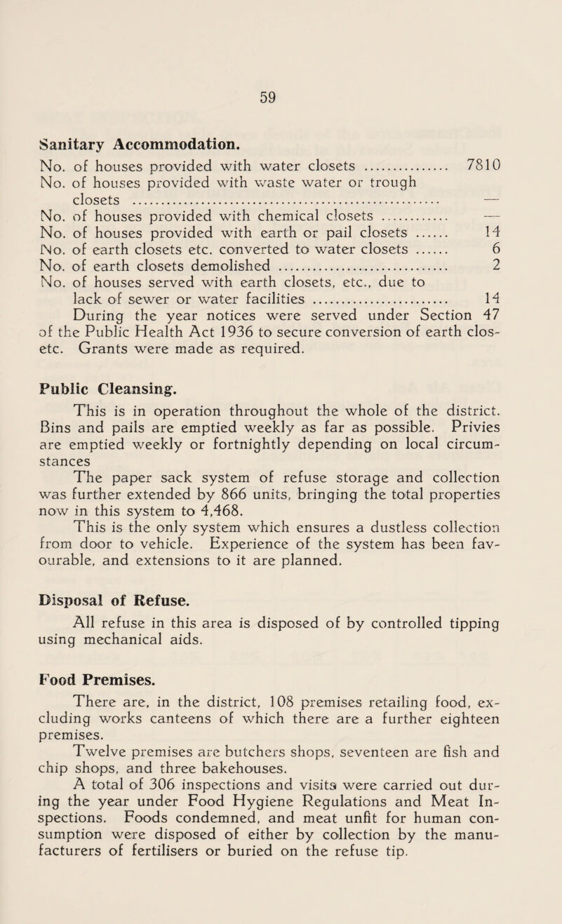 Sanitary Accommodation. No. of houses provided with water closets . 7810 No. of houses provided with waste water or trough closets . — No. of houses provided with chemical closets . No. of houses provided with earth or pail closets . 14 No. of earth closets etc. converted to water closets . 6 No. of earth closets demolished . 2 No. of houses served with earth closets, etc., due to lack of sewer or water facilities . 14 During the year notices were served under Section 47 of the Public Health Act 1936 to secure conversion of earth clos- etc. Grants were made as required. Public Cleansing. This is in operation throughout the whole of the district. Bins and pails are emptied weekly as far as possible. Privies are emptied weekly or fortnightly depending on local circum¬ stances The paper sack system of refuse storage and collection was further extended by 866 units, bringing the total properties now in this system to 4,468. This is the only system which ensures a dustless collection from door to vehicle. Experience of the system has been fav¬ ourable, and extensions to it are planned. Disposal of Refuse. All refuse in this area is disposed of by controlled tipping using mechanical aids. Food Premises. There are, in the district, 108 premises retailing food, ex¬ cluding works canteens of which there are a further eighteen premises. Twelve premises are butchers shops, seventeen are fish and chip shops, and three bakehouses. A total of 306 inspections and visits were carried out dur¬ ing the year under Food Hygiene Regulations and Meat In¬ spections. Foods condemned, and meat unfit for human con¬ sumption were disposed of either by collection by the manu¬ facturers of fertilisers or buried on the refuse tip.