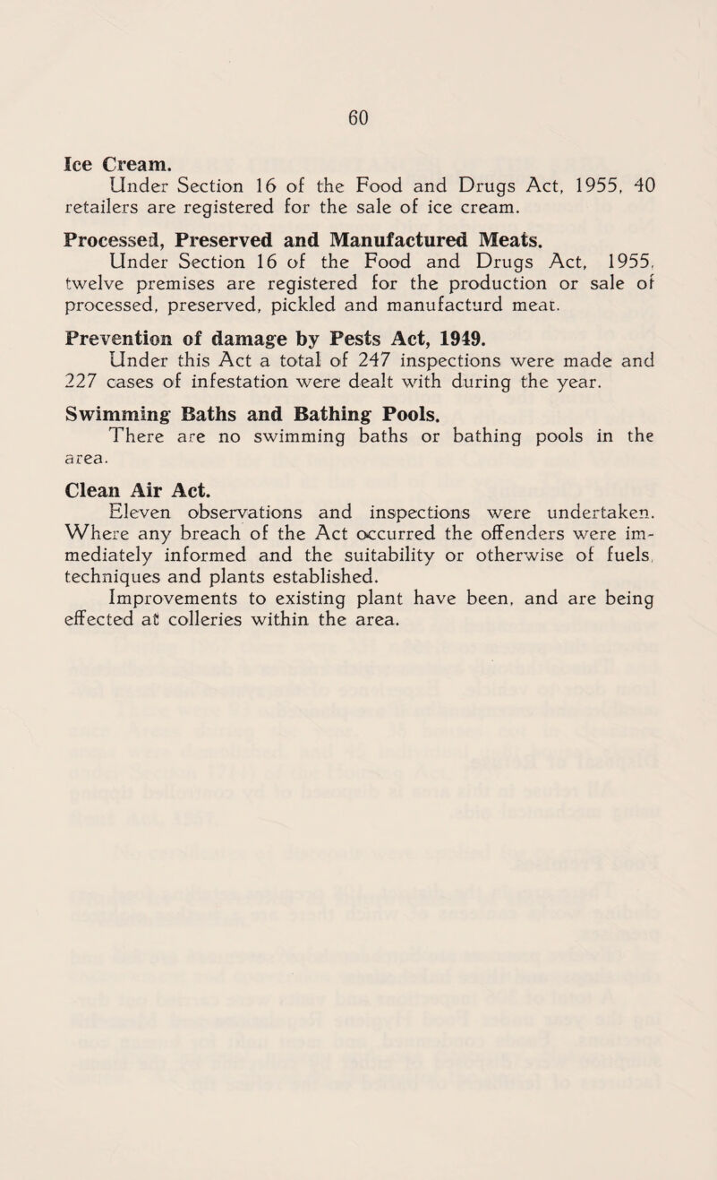 Ice Cream. Under Section 16 of the Food and Drugs Act, 1955, 40 retailers are registered for the sale of ice cream. Processed, Preserved and Manufactured Meats. Under Section 16 of the Food and Drugs Act, 1955, twelve premises are registered for the production or sale of processed, preserved, pickled and manufacturd meat. Prevention of damage by Pests Act, 1949. Under this Act a total of 247 inspections were made and 227 cases of infestation were dealt with during the year. Swimming Baths and Bathing Pools. There are no swimming baths or bathing pools in the area. Clean Air Act. Eleven observations and inspections were undertaken. Where any breach of the Act occurred the offenders were im¬ mediately informed and the suitability or otherwise of fuels, techniques and plants established. Improvements to existing plant have been, and are being effected at colleries within the area.