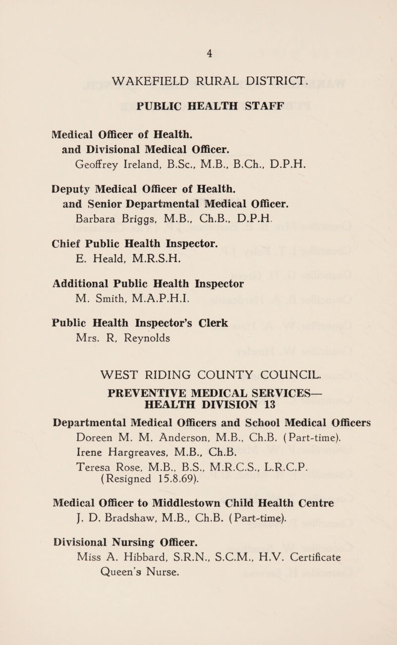 WAKEFIELD RURAL DISTRICT. PUBLIC HEALTH STAFF Medical Officer of Health, and Divisional Medical Officer. Geoffrey Ireland, B.Sc., M.B., B.Ch., D.P.H. Deputy Medical Officer of Health, and Senior Departmental Medical Officer. Barbara Briggs, M.B., Ch.B,, D.P.H. Chief Public Health Inspector. E. Heald, M.R.S.H. Additional Public Health Inspector M. Smith, M.A.P.H.I. Public Health Inspector’s Clerk Mrs. R, Reynolds WEST RIDING COUNTY COUNCIL. PREVENTIVE MEDICAL SERVICES— HEALTH DIVISION 13 Departmental Medical Officers and School Medical Officers Doreen M. M. Anderson, M.B., Ch.B. (Part-time). Irene Hargreaves, M.B., Ch.B. Teresa Rose, M.B., B.S., M.R.C.S., L.R.C.P. (Resigned 15.8.69). Medical Officer to Middlestown Child Health Centre }. D. Bradshaw, M.B., Ch.B. (Part-time). Divisional Nursing Officer. Miss A. Hibbard, S.R.N., S.C.M., H.V. Certificate Queen’s Nurse.