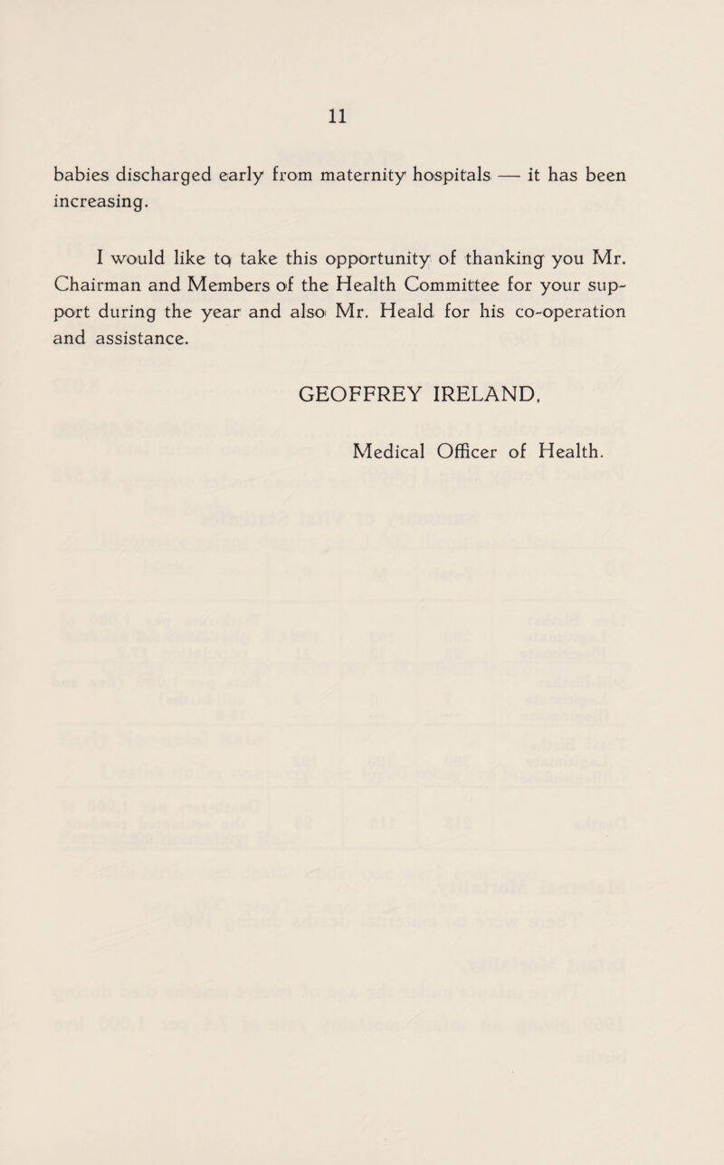 babies discharged early from maternity hospitals — it has been increasing. I would like tq take this opportunity of thanking' you Mr. Chairman and Members of the Health Committee for your sup¬ port during the year and alsoi Mr. Heald for his co-operation and assistance. GEOFFREY IRELAND. Medical Officer of Health.