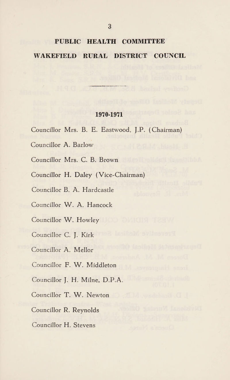 PUBLIC HEALTH COMMITTEE WAKEFIELD RURAL DISTRICT COUNCIL 1970-1971 Councillor Mrs. B. E. Eastwood, J.P. (Chairman) Councillor A, Barlow Councillor Mrs. C. B. Brown Councillor H. Daley (Vice-Chairman) Councillor B. A. Hardcastle Councillor W. A. Hancock Councillor W. Howley Councillor C. J. Kirk Councillor A. Mellor Councillor F. W. Middleton Councillor J. H. Milne, D.P.A. Councillor T. W. Newton Councillor R. Reynolds Councillor H. Stevens