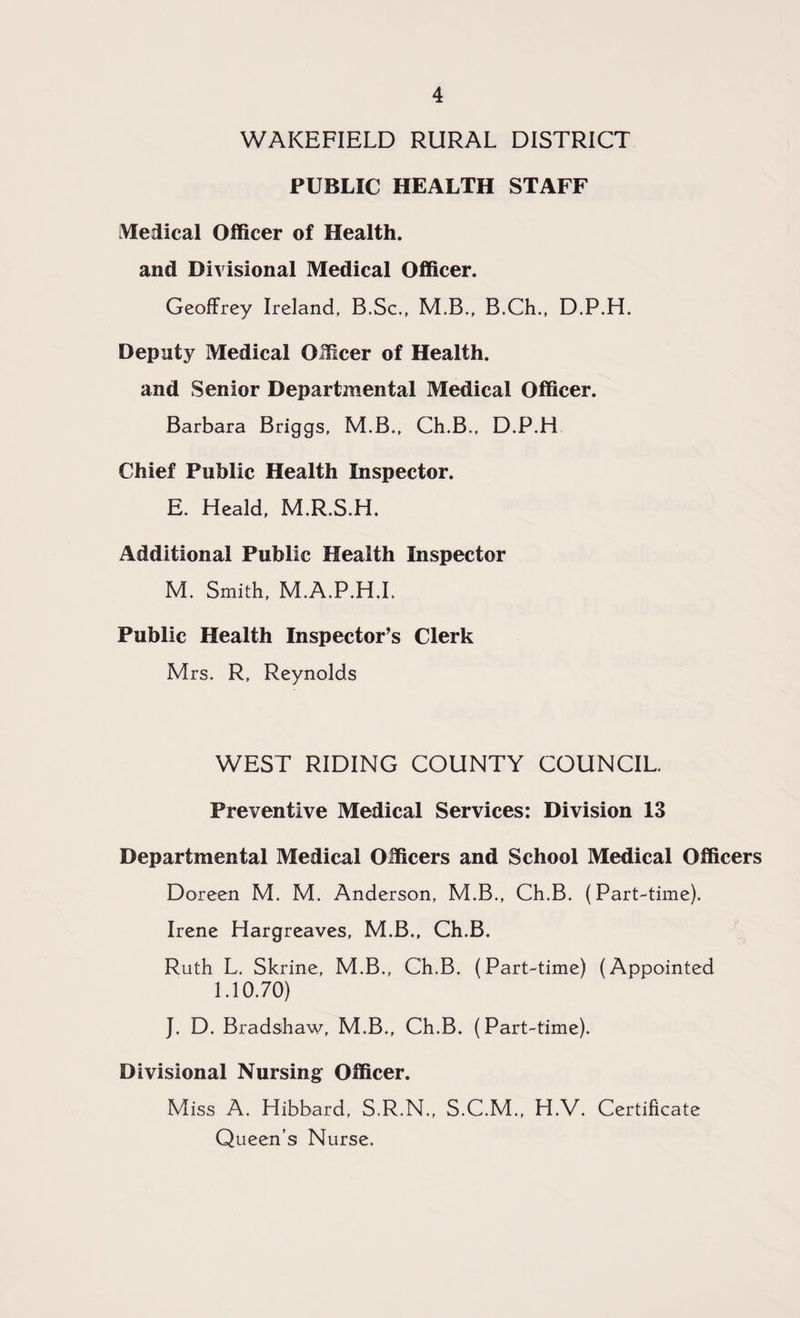 WAKEFIELD RURAL DISTRICT PUBLIC HEALTH STAFF Medical Officer of Health, and Divisional Medical Officer. Geoffrey Ireland, B.Sc., M.B., B.Ch., D.P.H. Deputy Medical Officer of Health, and Senior Departmental Medical Officer. Barbara Briggs, M.B., Ch.B,, D.P.H Chief Public Health Inspector. E. Heald, M.R.S.H. Additional Public Health Inspector M. Smith, M.A.P.H.I. Public Health Inspector’s Clerk Mrs. R, Reynolds WEST RIDING COUNTY COUNCIL. Preventive Medical Services: Division 13 Departmental Medical Officers and School Medical Officers Doreen M. M. Anderson, M.B., Ch.B. (Part-time). Irene Hargreaves, M.B., Ch.B. Ruth L. Skrine, M.B., Ch.B. (Part-time) (Appointed 1.10.70) J. D. Bradshaw, M.B., Ch.B. (Part-time). Divisional Nursing Officer. Miss A. Hibbard, S.R.N., S.C.M., H.V. Certificate Queen’s Nurse.